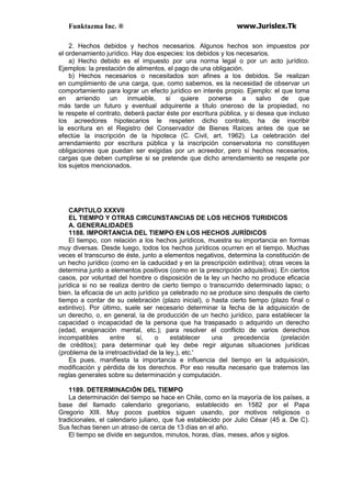 Funktazma Inc. ® www.Jurislex.Tk
2. Hechos debidos y hechos necesarios. Algunos hechos son impuestos por
el ordenamiento jurídico. Hay dos especies: los debidos y los necesarios.
a) Hecho debido es el impuesto por una norma legal o por un acto jurídico.
Ejemplos: la prestación de alimentos, el pago de una obligación.
b) Hechos necesarios o necesitados son afines a los debidos. Se realizan
en cumplimiento de una carga, que, como sabemos, es la necesidad de observar un
comportamiento para lograr un efecto jurídico en interés propio. Ejemplo: el que toma
en arriendo un inmueble, si quiere ponerse a salvo de que
más tarde un futuro y eventual adquirente a título oneroso de la propiedad, no
le respete el contrato, deberá pactar éste por escritura pública, y si desea que incluso
los acreedores hipotecarios le respeten dicho contrato, ha de inscribir
la escritura en el Registro del Conservador de Bienes Raíces antes de que se
efectúe la inscripción de la hipoteca (C. Civil, art. 1962). La celebración del
arrendamiento por escritura pública y la inscripción conservatoria no constituyen
obligaciones que puedan ser exigidas por un acreedor, pero sí hechos necesarios,
cargas que deben cumplirse si se pretende que dicho arrendamiento se respete por
los sujetos mencionados.
CAPITULO XXXVII
EL TIEMPO Y OTRAS CIRCUNSTANCIAS DE LOS HECHOS TURIDICOS
A. GENERALIDADES
1188. IMPORTANCIA DEL TIEMPO EN LOS HECHOS JURÍDICOS
El tiempo, con relación a los hechos jurídicos, muestra su importancia en formas
muy diversas. Desde luego, todos los hechos jurídicos ocurren en el tiempo. Muchas
veces el transcurso de éste, junto a elementos negativos, determina la constitución de
un hecho jurídico (como en la caducidad y en la prescripción extintiva); otras veces la
determina junto a elementos positivos (como en la prescripción adquisitiva). En ciertos
casos, por voluntad del hombre o disposición de la ley un hecho no produce eficacia
jurídica si no se realiza dentro de cierto tiempo o transcurrido determinado lapso; o
bien. la eficacia de un acto jurídico ya celebrado no se produce sino después de cierto
tiempo a contar de su celebración (plazo inicial), o hasta cierto tiempo (plazo final o
extintivo). Por último, suele ser necesario determinar la fecha de la adquisición de
un derecho, o, en general, la de producción de un hecho jurídico, para establecer la
capacidad o incapacidad de la persona que ha traspasado o adquirido un derecho
(edad, enajenación mental, etc.); para resolver el conflicto de varios derechos
incompatibles entre sí, o establecer una precedencia (prelación
de créditos); para determinar qué ley debe regir algunas situaciones jurídicas
(problema de la irretroactividad de la ley.), etc.'
Es pues, manifiesta la importancia e influencia del tiempo en la adquisición,
modificación y pérdida de los derechos. Por eso resulta necesario que tratemos las
reglas generales sobre su determinación y computación.
1189. DETERMINACIÓN DEL TIEMPO
La determinación del tiempo se hace en Chile, como en la mayoría de los países, a
base del llamado calendario gregoriano, establecido en 1582 por el Papa
Gregorio XIII. Muy pocos pueblos siguen usando, por motivos religiosos o
tradicionales, el calendario juliano, que fue establecido por Julio César (45 a. De C).
Sus fechas tienen un atraso de cerca de 13 días en el año.
El tiempo se divide en segundos, minutos, horas, días, meses, años y siglos.
 