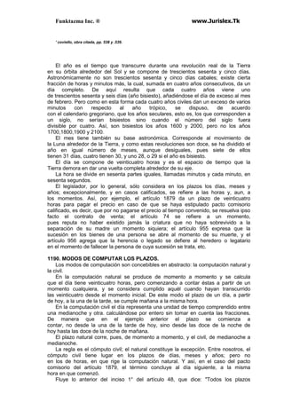 Funktazma Inc. ® www.Jurislex.Tk
' coviello, obra citada, pp. 538 y .539.
El año es el tiempo que transcurre durante una revolución real de la Tierra
en su órbita alrededor del Sol y se compone de trescientos sesenta y cinco días.
Astronómicamente no son trescientos sesenta y cinco días cabales; existe cierta
fracción de horas y minutos más, la cual, sumada en cuatro años consecutivos, da un
día completo. De aquí resulta que cada cuatro años viene uno
de trescientos sesenta y seis días (año bisiesto), añadiéndose el día de exceso al mes
de febrero. Pero como en esta forma cada cuatro años civiles dan un exceso de varios
minutos con respecto al año trópico, se dispuso, de acuerdo
con el calendario gregoriano, que los años seculares, esto es, los que corresponden a
un siglo, no serían bisiestos sino cuando el número del siglo fuera
divisible por cuatro. Así, son bisiestos los años 1600 y 2000, pero no los años
1700,1800,1900 y 2100.
El mes tiene también su base astronómica. Corresponde al movimiento de
la Luna alrededor de la Tierra, y como estas revoluciones son doce, se ha dividido el
año en igual número de meses, aunque desiguales, pues siete de ellos
tienen 31 días, cuatro tienen 30, y uno 28, o 29 si el año es bisiesto.
El día se compone de veinticuatro horas y es el espacio de tiempo que la
Tierra demora en dar una vuelta completa alrededor de su eje.
La hora se divide en sesenta partes iguales, llamadas minutos y cada minuto, en
sesenta segundos.
El legislador, por lo general, sólo considera en los plazos los días, meses y
años; excepcionalmente, y en casos calificados, se refiere a las horas y, aun, a
los momentos. Así, por ejemplo, el artículo 1879 da un plazo de veinticuatro
horas para pagar el precio en caso de que se haya estipulado pacto comisorio
calificado, es decir, que por no pagarse el precio al tiempo convenido, se resuelva ipso
facto el contrato de venta; el artículo 74 se refiere a un momento,
pues reputa no haber existido jamás la criatura que no haya sobrevivido a la
separación de su madre un momento siquiera; el artículo 955 expresa que la
sucesión en los bienes de una persona se abre al momento de su muerte, y el
artículo 956 agrega que la herencia o legado se defiere al heredero o legatario
en el momento de fallecer la persona de cuya sucesión se trata, etc.
1190. MODOS DE COMPUTAR LOS PLAZOS.
Los modos de computación son concebibles en abstracto: la computación natural y
la civil.
En la computación natural se produce de momento a momento y se calcula
que el día tiene veinticuatro horas, pero comenzando a contar éstas a partir de un
momento cualquiera, y se considera cumplido aquél cuando hayan transcurrido
las veinticuatro desde el momento inicial. De este modo el plazo de un día, a partir
de hoy, a la una de la tarde, se cumple mañana a la misma hora.
En la computación civil el día representa una unidad de tiempo comprendido entre
una medianoche y otra. calculándose por entero sin tomar en cuenta las fracciones.
De manera que en el ejemplo anterior el plazo se comienza a
contar, no desde la una de la tarde de hoy, sino desde las doce de la noche de
hoy hasta las doce de la noche de mañana.
El plazo natural corre, pues, de momento a momento, y el civil, de medianoche a
medianoche.
La regla es el cómputo civil; el natural constituye la excepción. Entre nosotros, el
cómputo civil tiene lugar en los plazos de días, meses y años; pero no
en los de horas, en que rige la computación natural. Y así, en el caso del pacto
comisorio del artículo 1879, el término concluye al día siguiente, a la misma
hora en que comenzó.
Fluye lo anterior del inciso 1° del artículo 48, que dice: "Todos los plazos
 