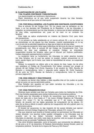 Funktazma Inc. ® www.Jurislex.Tk
B, CLASIFICACIÓN DE LOS PLAZOS
1194. PLAZOS CONTINUOS Y DISCONTINUOS
Los plazos pueden ser continuos y discontinuos.
Plazo discontinuo es el que sufre suspensión durante los días feriados.
Plazo continuo es el que corre sin interrupción.
1195. POR REGLA GENERAI. LOS PLAZOS SON CONTINUOS; EXCEPCIONES
Dice el artículo 50 del Código Civil: "En los plazos que se señalaren en las
leyes, o en los decretos del Presidente de la República, o de los tribunales o
juzgados, se comprenderán aun los días feriados; a menos que el plazo señalado sea
de días útiles, expresándose así, pues en tal caso no se contarán los
feriados".
Esta regla se aplica ampliamente en materia de Derecho Civil; pero tiene
dos excepciones:
1) La primera se halla establecida en el mismo artículo 50, y en su virtud no
se comprenden en los plazos los días feriados, cuando expresamente en la ley
o en el acto de la autoridad respectiva se diga que el plazo es de días útiles.
2) La segunda excepción tiene lugar tratándose de términos de días en materia de
procedimiento civil. Dice el artículo 66 del Código de Procedimiento Civil: "Los
términos de días que establece el presente Código, se entenderán
suspendidos durante los feriados, salvo que el tribunal, por motivos justificados,
hubiere dispuesto expresamente lo contrario".
La excepción tiene su fundamento: los tribunales no están abiertos durante
los días feriados, por lo cual las partes no pueden realizar actuaciones en el
juicio, siendo lógico, por lo tanto, que, dada la imposibilidad de actuar, se suspendan
los plazos.
Nótese: la excepción se refiere sólo a los plazos de días; luego, los de años
que establece el Código de Procedimiento Civil deben contarse con arreglo al
artículo 48 del Código Civil (Corte Suprema, 8 de octubre de 1903, Revista de
Derecho y Jurisprudencia, tomo I, segunda parte, página 50; Corte Suprema,
20 de junio de 1913, Revista de Derecho y Jurisprudencia, tomo XI, sección
primera, página 431).
1196. DÍAS HÁBILES Y DÍAS FERIADOS
En derecho se llaman días hábiles o útiles aquellos días en los cuales se puede
actuar en juicio, en que se administra justicia.
Días feriados son aquellos en que están cerrados los tribunales y en los
que no se puede actuar en juicio.
1197. DÍAS FERIADOS EN CHILE
Diversas leyes señalan qué días son feriados para todos los habitantes de Chile.
Pero hay feriados especiales para ciertas instituciones y funcionarios públicos.
Existe para los tribunales el feriado de vacaciones, que comienza el 15 de
enero de cada año y dura hasta el 1° de marzo (Código Orgánico de Tribunales,
artículo 313. inciso 1°). Se ha entendido que el 1° de marzo es también
feriado, de acuerdo con las reglas generales de computación de los plazos. En
este día se lleva a efecto la sesión solemne de inauguración del año judicial; pero no
se administra justicia.
El feriado de vacaciones no rige respecto de los jueces letrados que ejercen
jurisdicción criminal (Código Orgánico de Tribunales, artículo 313, inciso 2°).
Hay que observar que durante el feriado judicial no permanecen los tribunales en
receso absoluto. Los asuntos civiles quedan entregados a los tribunales que de
acuerdo con la ley deben funcionar durante dicho período. Esos
tribunales no atienden, por cierto, toda clase de asuntos; sólo se ocupan de aquellos
urgentes a que se concede "habilitación de feriado".
Hay otros feriados especiales, como el bancario, que comprende los sábados, el
30 de junio y el 31 de diciembre. El Estatuto Administrativo declara feriado, para los
empleados públicos, "la tarde de la víspera de Pascua y Año Nuevo".
 