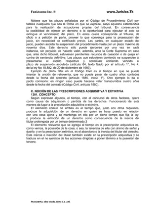 Funktazma Inc. ® www.Jurislex.Tk
Nótese que los plazos señalados por el Código de Procedimiento Civil son
fatales cualquiera que sea la forma en que se exprese, salvo aquellos establecidos
para la realización de actuaciones propias del tribunal. En consecuencia
la posibilidad de ejercer un derecho o la oportunidad para ejecutar el acto se
extingue al vencimiento del plazo. En estos casos corresponde al tribunal, de
oficio o a petición de parte, proveer lo que convenga para la prosecución del
juicio, sin necesidad de certificado previo. Las partes, en cualquier estado del
juicio, pueden acordar la suspensión del procedimiento hasta por un plazo máximo de
noventa días. Este derecho sólo puede ejercerse por una vez en cada
instancia, sin perjuicio de hacerlo valer, además, ante la Corte Suprema en caso
que, ante dicho tribunal, estuviesen pendientes recursos de casación o de queja en
contra de sentencia definitiva. Los plazos que estuvieren corriendo se suspenden al
presentarse el escrito respectivo y continúan corriendo vencido el
plazo de suspensión acordado (artículo 64, texto fijado por el artículo 1°, No 4.
de la ley No 18.882, de 20 de diciembre de 1989).
Ejemplo de plazo fatal en el Código Civil es el tiempo en que se puede
intentar la unción de retroventa, que no puede pasar de cuatro años contados
desde la fecha del contrato (artículo 1885, inciso 1°). Otro ejemplo lo da el
pacto comisorio: en ningún caso puede hacerse valer transcurridos cuatro años
desde la fecha del contrato (Código Civil, artículo 1880).
C. NOCIÓN DE LAS PRESCRIPCIONES ADQUISITIVA Y EXTINTIVA
1201. CONCEPTO
Según expresan algunos, el tiempo, con el concurso de otros factores, opera
como causa de adquisición o pérdida de los derechos. Funcionando de esta
manera da lugar a la prescripción adquisitiva o extintiva.
El elemento común de ambas es el tiempo que, junto con otros requisitos,
produce la adquisición de un derecho en quien se haya puesto en relación
con una cosa ajena y se mantenga en ella por un cierto tiempo que fija la ley,
o produce la extinción de un derecho como consecuencia de la inercia del
titular prolongada por un tiempo determinado.3
El elemento relevante que se agrega al tiempo en la prescripción adquisitiva es,
como vemos, la posesión de la cosa, o sea, la tenencia de ella con ánimo de señor y
dueño: y en la prescripción extintiva, es el abandono o la inercia del titular del derecho.
Esta inercia o inacción del titular también existe en la prescripción adquisitiva y se
traduce en el no ejercicio de las acciones dirigidas a poner término a la posesión del
tercero.
RUGGIERO, obra citada, tomo I. p. 320.
 