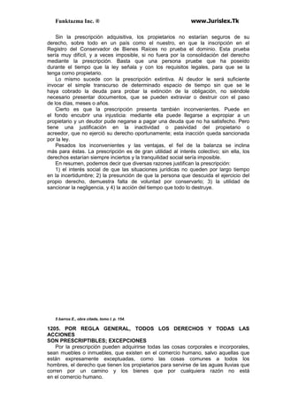 Funktazma Inc. ® www.Jurislex.Tk
Sin la prescripción adquisitiva, los propietarios no estarían seguros de su
derecho, sobre todo en un país como el nuestro, en que la inscripción en el
Registro del Conservador de Bienes Raíces no prueba el dominio. Esta prueba
sería muy difícil, y a veces imposible, si no fuera por la consolidación del derecho
mediante la prescripción. Basta que una persona pruebe que ha poseído
durante el tiempo que la ley señala y con los requisitos legales, para que se la
tenga como propietario.
Lo mismo sucede con la prescripción extintiva. Al deudor le será suficiente
invocar el simple transcurso de determinado espacio de tiempo sin que se le
haya cobrado la deuda para probar la extinción de la obligación, no siéndole
necesario presentar documentos, que se pueden extraviar o destruir con el paso
de los días, meses o años.
Cierto es que la prescripción presenta también inconvenientes. Puede en
el fondo encubrir una injusticia: mediante ella puede llegarse a expropiar a un
propietario y un deudor pude negarse a pagar una deuda que no ha satisfecho. Pero
tiene una justificación en la inactividad o pasividad del propietario o
acreedor, que no ejerció su derecho oportunamente; esta inacción queda sancionada
por la ley.
Pesados los inconvenientes y las ventajas, el fiel de la balanza se inclina
más para éstas. La prescripción es de gran utilidad al interés colectivo; sin ella, los
derechos estarían siempre inciertos y la tranquilidad social sería imposible.
En resumen, podemos decir que diversas razones justifican la prescripción:
1) el interés social de que las situaciones jurídicas no queden por largo tiempo
en la incertidumbre; 2) la presunción de que la persona que descuida el ejercicio del
propio derecho, demuestra falta de voluntad por conservarlo; 3) la utilidad de
sancionar la negligencia, y 4) la acción del tiempo que todo lo destruye.
5 barros E., obra citada, tomo I. p. 154.
1205. POR REGLA GENERAL, TODOS LOS DERECHOS Y TODAS LAS
ACCIONES
SON PRESCRIPTIBLES; EXCEPCIONES
Por la prescripción pueden adquirirse todas las cosas corporales e incorporales,
sean muebles o inmuebles, que existen en el comercio humano, salvo aquellas que
están expresamente exceptuadas, como las cosas comunes a todos los
hombres, el derecho que tienen los propietarios para servirse de las aguas lluvias que
corren por un camino y los bienes que por cualquiera razón no está
en el comercio humano.
 