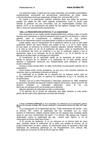 Funktazma Inc. ® www.Jurislex.Tk
Los derechos reales, al igual que las cosas corporales, son también prescriptibles,
exceptuándose únicamente las servidumbres discontinuas de todas clases
y las servidumbres continuas inaparentes (Código Civil, artículos 882 y 917).
En cuanto a la prescripción extintiva, podemos decir que todas las acciones
pueden ser objeto de ella, salvo algunas excepciones, como la acción para
solicitar la partición de una comunidad, que es imprescriptible (Código Civil,
artículo 1317); la de reclamación del estado de hijo legítimo (Código Civil, artículo
320), y otras que oportunamente estudiaremos.
1206. LA PRESCRIPCIÓN EXTINTIVA Y LA CADUCIDAD
Hay situaciones en las cuales resulta indispensable tener certeza y ésta no puede
lograrse sino imponiendo un término perentorio para el ejercicio del derecho o, más en
general, para el cumplimiento o realización de un acto jurídico.
Esto se ve claramente cuando una parte pierde un pleito en primera instancia;
puede apelar, pero la impugnación de la sentencia contra la cual se alza debe
proponerla dentro del breve tiempo que señala la ley, y si no lo hace dentro
de ese lapso, la sentencia de primera instancia adquiere carácter definitivo. Salta
a la vista la razón de ser de la prefijación del plazo: evitar la incertidumbre de
si el perdidoso del juicio se conforma o no con la resolución judicial y que el
ganancioso sepa si su situación de tal es definitiva o no. Si el derecho no se
ejercita en el plazo dado, se extingue por caducidad.
El fundamento de la caducidad reside en la necesidad de limitar en el
tiempo el ejercicio de un derecho o la realización de un acto cuando dichos
ejercicio o realización oportunos son indispensables para satisfacer un interés
social o individual.
Aunque a veces resulta difícil, no debe confundirse la prescripción extintiva con la
caducidad.6
Entre ambas existe mucha semejanza, ya que una y otra importan extinción de
derechos; pero su naturaleza intrínseca es diversa.
La caducidad es la pérdida de un derecho por no haberse hecho valer en
el plazo perentorio que para su ejercicio ha establecido la ley o la voluntad de
los particulares.
Grawein, que en su libro Prescripción y caducidad, aparecido en 1880, estableció
la autonomía científica del segundo instituto respecto del primero, decía que el fin del
derecho sometido a caducidad sobreviene como el de una
llama que se extingue junto con el aceite que la alimenta.
Algunos ejemplos de caducidad se citan a continuación:
1) El ejercicio de la acción de retroventa que debe hacerse, a más tardar,
dentro de los cuatro años siguientes a la fecha del contrato.
6 Véase: ELEONORA DOMINGUEZ D., De la caducidad y sus diferencias con la prescripción extintiva.
Memoria de Licenciado, Santiago, 1960: francisco escalona R.. La prescripción extintiva civil, Stgo. 1997. pág.s.
66-80.
2) La impugnación de la legitimidad del hijo: "Toda reclamación del marido —dice
el artículo 183- contra la legitimidad del hijo concebido por su mujer
durante el matrimonio, deberá hacerse dentro de los sesenta días contados desde
aquel en que tuvo conocimiento del parto". Y el artículo 188 agrega que "ninguna
reclamación contra la legitimidad del hijo... tendrá valor alguno, si no se
interpusiere en tiempo hábil ante el juez...".
3) El recurso de apelación, si no se interpone en el término fatal de cinco
días, contados desde la notificación de la parte que entabla el recurso, ya no
puede interponerse, es decir, caduca. El mencionado plazo se aumenta a diez días
tratándose de sentencias definitivas (C. de Procedimiento Civil, artículo 189,
texto fijado por la Ley No 18.705 de 24 de mayo de 1988).
 