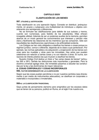 Funktazma Inc. ® www.Jurislex.Tk
23
CAPITULO XXXV
CLASIFICACIÓN DE LOS BIENES
997. UTILIDAD y JUSTIFICACIÓN
Toda clasificación es una operación lógica. Consiste en distribuir, jerárquica-
mente, en grupos y subgrupos una multiplicidad de individuos u objetos con-
siderando sus semejanzas y diferencias,
No se formulan las clasificaciones para deleite de sus autores y menos,
cuando son numerosas, para fastidio de los estudiantes, Ellas ofrecen
innegable utilidad. Además de ser un poderoso auxiliar de la memoria, permiten
abarcar de un modo general los conocimientos que interesan y percibir más
clara y fácilmente las relaciones de los miembros que las componen. Sólo son
repudiables las clasificaciones caprichosas o de artificialidad evidente.
Los Códigos se han visto obligados a clasificar los bienes o cosas porque su
régimen jurídico, común o diferente, depende de la clase a que pertenecen. Por
ejemplo, las normas aplicables a la adquisición y enajenación de los bienes son
unas para tos muebles y otras para los inmuebles. Hay actos que pueden
celebrarse con relación a ciertas cosas y no con relación a otras. En suma, son
razones de interés práctico las que mueven a clasificar los bienes.
Nuestro Código Civil dedica un título a "las varias clases de bienes" (artícu-
los 565 a 581). Señala las distinciones más importantes y generales. Pero la
doctrina universal agrega otras. De inmediato pasamos a estudiar las construi-
das por la ley y las doctrinarías de mayor relevancia.
A. COSAS CORPORALES Y COSAS INCORPORALES
998, FACTOR DERERMINANTE DE LA CLASIFICACIÓN
Según que las cosas puedan percibirse o no por nuestros sentidos (sea directa-
mente o por medio de instrumentos adecuados), se clasifican en corporales o
materiales e incorporales o inmateriales.
998-a. LA CLASIFICACIÓN TRADICIONAL
Gayo jurista de pensamiento clarísimo pero enigmático por los escasos datos
que se tienen de su persona, publicó en Ruma, en el siglo II de nuestra era,
 