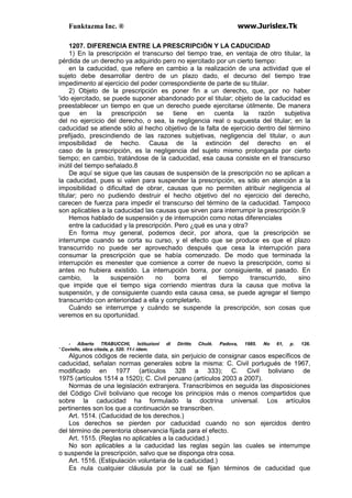 Funktazma Inc. ® www.Jurislex.Tk
1207. DIFERENCIA ENTRE LA PRESCRIPCIÓN Y LA CADUCIDAD
1) En la prescripción el transcurso del tiempo trae, en ventaja de otro titular, la
pérdida de un derecho ya adquirido pero no ejercitado por un cierto tiempo:
en la caducidad, que refiere en cambio a la realización de una actividad que el
sujeto debe desarrollar dentro de un plazo dado, el decurso del tiempo trae
impedimento al ejercicio del poder correspondiente de parte de su titular.
2) Objeto de la prescripción es poner fin a un derecho, que, por no haber
'ido ejercitado, se puede suponer abandonado por el titular; objeto de la caducidad es
preestablecer un tiempo en que un derecho puede ejercitarse útilmente. De manera
que en la prescripción se tiene en cuenta la razón subjetiva
del no ejercicio del derecho, o sea, la negligencia real o supuesta del titular; en la
caducidad se atiende sólo al hecho objetivo de la falta de ejercicio dentro del término
prefijado, prescindiendo de las razones subjetivas, negligencia del titular, o aun
imposibilidad de hecho. Causa de la extinción del derecho en el
caso de la prescripción, es la negligencia del sujeto mismo prolongada por cierto
tiempo; en cambio, tratándose de la caducidad, esa causa consiste en el transcurso
inútil del tiempo señalado.8
De aquí se sigue que las causas de suspensión de la prescripción no se aplican a
la caducidad, pues si valen para suspender la prescripción, es sólo en atención a la
imposibilidad o dificultad de obrar, causas que no permiten atribuir negligencia al
titular; pero no pudiendo destruir el hecho objetivo del no ejercicio del derecho,
carecen de fuerza para impedir el transcurso del término de la caducidad. Tampoco
son aplicables a la caducidad las causas que sirven para interrumpir la prescripción.9
Hemos hablado de suspensión y de interrupción como notas diferenciales
entre la caducidad y la prescripción. Pero ¿qué es una y otra?
En forma muy general, podemos decir, por ahora, que la prescripción se
interrumpe cuando se corta su curso, y el efecto que se produce es que el plazo
transcurrido no puede ser aprovechado después que cesa la interrupción para
consumar la prescripción que se había comenzado. De modo que terminada la
interrupción es menester que comience a correr de nuevo la prescripción, como si
antes no hubiera existido. La interrupción borra, por consiguiente, el pasado. En
cambio, la suspensión no borra el tiempo transcurrido, sino
que impide que el tiempo siga corriendo mientras dura la causa que motiva la
suspensión, y de consiguiente cuando esta causa cesa, se puede agregar el tiempo
transcurrido con anterioridad a ella y completarlo.
Cuándo se interrumpe y cuándo se suspende la prescripción, son cosas que
veremos en su oportunidad.
- Alberto TRABUCCHI, Istituzioni di Diritto Chulé. Padova, 1985. No 61, p. 126.
' Coviello, obra citada, p. 520. 11-i ídem.
Algunos códigos de reciente data, sin perjuicio de consignar casos específicos de
caducidad, señalan normas generales sobre la misma: C. Civil portugués de 1967,
modificado en 1977 (artículos 328 a 333); C. Civil boliviano de
1975 (artículos 1514 a 1520); C. Civil peruano (artículos 2003 a 2007).
Normas de una legislación extranjera. Transcribimos en seguida las disposiciones
del Código Civil boliviano que recoge los principios más o menos compartidos que
sobre la caducidad ha formulado la doctrina universal. Los artículos
pertinentes son los que a continuación se transcriben.
Art. 1514. (Caducidad de los derechos.)
Los derechos se pierden por caducidad cuando no son ejercidos dentro
del término de perentoria observancia fijada para el efecto.
Art. 1515. (Reglas no aplicables a la caducidad.)
No son aplicables a la caducidad las reglas según las cuales se interrumpe
o suspende la prescripción, salvo que se disponga otra cosa.
Art. 1516. (Estipulación voluntaria de la caducidad.)
Es nula cualquier cláusula por la cual se fijan términos de caducidad que
 