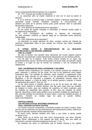 Funktazma Inc. ® www.Jurislex.Tk
hacen excesivamente difícil el ejercicio de un derecho.
Art. 1517. (Causas que impiden la caducidad.)
I. La caducidad sólo se impide mediante el acto por el cual se ejerce el
derecho.
II. Si se trata de un término legal o voluntario relativo a derechos disponibles, la
caducidad puede también impedirse mediante el reconocimiento del
derecho por parte de la persona contra quien podía hacerse valer la caducidad
del derecho reconocido.
Art. 1518. (Efectos de impedimento de la caducidad.)
En los casos de quedar impedida la caducidad, el derecho queda sujeto a
las reglas de la prescripción.
Art. 1519. (Prohibición de modificar el régimen de caducidad.)
No está permitido modificar el régimen legal de la caducidad sobre derechos
indisponibles.
Art. 1520. (Aplicación de la caducidad.)
La caducidad no puede aplicarse de oficio, excepto cuando por tratarse de
derechos indisponibles deba el juez señalar los motivos que hacen aceptable
la demanda.
D. OTROS DATOS O CIRCUNSTANCIAS DE LA REALIDAD
CON RELACIÓN A LOS HECHOS JURÍDICOS
1208. EL LUGAR
No sólo el tiempo, sino también otros elementos del mundo objetivo externo
constituyen circunstancias o datos íntimamente relacionados con los hechos jurídicos.
Uno de ellos es el espacio. Todo hecho jurídico sucede en un lugar, sea
espontáneamente, sea por voluntad de las partes o de la ley. Esta, por ejemplo, regula
el tiempo y el lugar en que se forman los contratos o han de cumplirse las
obligaciones.
1209. LAS MEDIDAS DE PESO, EXTENSIÓN Y VOLUMEN
También tienen importancia con relación a los hechos jurídicos las medidas de
peso, extensión y volumen de las cosas. Por eso la ley determina cómo deben
entenderse ellas. Las medidas de extensión, peso, duración y cualesquiera otras
de que se haga mención en las leyes, o en los decretos del Presidente de la
República, o de los tribunales o juzgados, se entenderán siempre según las
definiciones legales; y a falta de éstas, en el sentido general y popular, a menos
de expresarse otra cosa (C. Civil, art. 51).
La ley sobre pesos y medidas vigente es la de 29 de enero de 1848. que
adopta como sistema el método decimal, que fija como base para las medidas
de longitud el metro; para las medidas de superficie, el metro cuadrado; para
las medidas de capacidad para líquidos, el litro; para las medidas de áridos
(granos, legumbres y otras cosas sólidas a que se aplican medidas de capacidad), el
litro; para las medidas de volúmenes, el metro cúbico, y para las medidas de peso, el
kilogramo. También es medida legal de peso el quintal métrico,
igual a cien kilogramos.
CAPITULO XXXVIII
LOS HECHOS ILÍCITOS. NOCIONES GENERALES
1209-a. HECHOS LÍCITOS E ILÍCITOS
Los hechos humanos conscientes y voluntarios pueden ser lícitos o ilícitos, lícitos
son los que se conforman con las prescripciones del ordenamiento jurídico. Ilícitos son
los que se ejecutan violando dichas prescripciones.
El hecho ilícito, llamado también acto ilícito y aun ilícito, a secas, puede
ser penal o civil.
Ilícito penal es el hecho que trae como consecuencia una pena. Nuestro
Código Penal, refiriéndose a una especie del ilícito penal, dice que delito es
toda acción u omisión voluntaria penaba por la ley (art. 1° inc. 1°).
Se entiende por pena un sufrimiento que el Estado impone a los sujetos
 