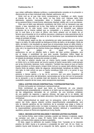 Funktazma Inc. ® www.Jurislex.Tk
que violan calificados deberes jurídicos y sustancialmente consiste en la privación o
disminución de un bien individual (vida, libertad, patrimonio, etc.).
Ilícito civil es el que trae como consecuencia o resultado un daño injusto
al interés de otro. Si no hay daño, no hay ilícito civil. Llámase daño todo
detrimento, perjuicio, menoscabo, dolor o molestia que sufre un individuo
en su persona física o moral (honra, afecciones, libertad, crédito, etc.) o en sus bienes.
Para que el daño sea elemento constitutivo del ilícito civil es necesario que sea
injusto, o sea, repudiado por la ley. Hay daños al interés ajeno que se producen
lícitamente en la vida social, como sucede con el industrial que elabora
productos de la misma calidad que su competidor y a precios muy inferiores,
por lo cual lleva a la ruina al último; otro tanto acaece con el dueño de un
terreno que al levantar en él un edificio oscurece u obstruye la vista panorámica de la
casa vecina; un ejemplo más sería el de los bomberos que necesariamente dañan
cosas al combatir el fuego.
El ilícito penal, según se dijo, se caracteriza por estar sancionado con una pena
haya o no daño. En este sentido se distingue el ilícito de daño y el de peligro. Ilícito de
daño, de lesión o de resultado es aquel que al consumarse causa un daño directo y
efectivo a un interés o un bien jurídicamente protegido por la norma violada (homicidio,
robo, etc.); la mayoría de los hechos ilícitos que castiga el Código Penal son de daño.
Ilícito de peligro es aquel que se
perfecciona no por un efectivo daño o lesión del bien jurídico protegido, sino
por el riesgo o posibilidad de que esto suceda. Ejemplos: tráfico ilegal de
estupefacientes, que atenta eventualmente contra la salud pública; manejo de vehículo
en estado de ebriedad; tentativa de cometer un delito.
De todo lo anterior resulta que un mismo hecho puede constituir a la vez
un ilícito civil y un ilícito penal; así ocurre cuando el hecho causa daño y está penado
por la ley (homicidio, lesiones, hurto, violación). También hay casos en que un hecho
puede constituir un ilícito penal y ningún ilícito civil por no causar daño efectivo alguno
(hecho ilícito de peligro, delito de vagancia, demendicidad, tentativas de delito). Por
otro lado. lo más común es que un hecho constituya ilícito civil y no penal, lo que
sucede cuando causa daño a la
persona o bienes ajenos y la ley no lo sanciona con una pena (ingratitud del
donatario e injuria atroz del alimentario, sancionadas por la ley civil con la revocación
de la donación y con la pérdida total del derecho de alimentos, respectivamente;
cuasidelito respecto de las cosas, salvo excepciones expresas).
1209-b. ILÍCITOS CIVILES CONTRACTUAL Y EXTRACONTRACTUAL
El ilícito civil puede ser contractual o extracontractual.
Ilícito contractual es aquel que tiene su fundamento en una relación
específicamente preestablecida y consiste en el daño que se origina por la infracción
de las obligaciones derivadas de un contrato, de una promesa unilateral,
de una gestión de negocios o agencia oficiosa, del pago de lo no debido, del
enriquecimiento sin causa o del deber alimenticio. Este ilícito origina la responsabilidad
contractual.
Ilícito extracontractual es aquel que no presupone, entre el sujeto activo y
pasivo del ilícito, alguna relación jurídica específicamente preestablecida, sino
sólo la relación genérica de los miembros de la sociedad que exige a todos el
deber de no causar daño a otro: no matar, no lesionar, no robar, etc. Este ilícito origina
la responsabilidad extracontractual. llamada también delictual y cuasidelictual o
aquiliana, porque en Roma era regulada por la ley Aquilia.
1209-C. HECHOS ILÍCITOS DOLOSOS Y HECHOS ILÍCITOS CULPOSOS
Los hechos ilícitos, sean civiles o penales, pueden ser dolosos o culposos, según
se cometan con dolo o culpa. El hecho ilícito doloso recibe el nombre de
delito, y el hecho ilícito culposo se llama cuasidelito.
El dolo, según la definición de nuestro Código Civil, "consiste en la intención
positiva de inferir injuria a la persona o propiedad de otro" (art. 44 inc. final). La
palabra injuria está tomada en su acepción de daño, agravio, o mal. La doctrina,
 
