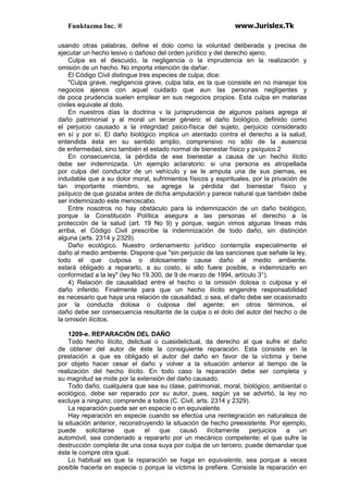 Funktazma Inc. ® www.Jurislex.Tk
usando otras palabras, define el dolo como la voluntad deliberada y precisa de
ejecutar un hecho lesivo o dañoso del orden jurídico y del derecho ajeno.
Culpa es el descuido, la negligencia o la imprudencia en la realización y
omisión de un hecho. No importa intención de dañar.
El Código Civil distingue tres especies de culpa; dice:
"Culpa grave, negligencia grave, culpa lata, es la que consiste en no manejar los
negocios ajenos con aquel cuidado que aun las personas negligentes y
de poca prudencia suelen emplear en sus negocios propios. Esta culpa en materias
civiles equivale al dolo.
En nuestros días la doctrina v la jurisprudencia de algunos países agrega al
daño patrimonial y al moral un tercer género: el daño biológico, definido como
el perjuicio causado a la integridad psico-física del sujeto, perjuicio considerado
en sí y por sí. El daño biológico implica un atentado contra el derecho a la salud,
entendida ésta en su sentido amplio, comprensivo no sólo de la ausencia
de enfermedad, sino también el estado normal de bienestar físico y psíquico.2
En consecuencia, la pérdida de ese bienestar a causa de un hecho ilícito
debe ser indemnizada. Un ejemplo aclaratorio: si una persona es atropellada
por culpa del conductor de un vehículo y se le amputa una de sus piernas, es
indudable que a su dolor moral, sufrimientos físicos y espirituales, por la privación de
tan importante miembro, se agrega la pérdida del bienestar físico y
psíquico de que gozaba antes de dicha amputación y parece natural que también debe
ser indemnizado este menoscabo.
Entre nosotros no hay obstáculo para la indemnización de un daño biológico,
porque la Constitución Política asegura a las personas el derecho a la
protección de la salud (art. 19 No 9) y porque, según vimos algunas líneas más
arriba, el Código Civil prescribe la indemnización de todo daño, sin distinción
alguna (arts. 2314 y 2329).
Daño ecológico. Nuestro ordenamiento jurídico contempla especialmente el
daño al medio ambiente. Dispone que "sin perjuicio de las sanciones que señale la ley,
todo el que culposa o dolosamente cause daño al medio ambiente.
estará obligado a repararlo, a su costo, si ello fuere posible, e indemnizarlo en
conformidad a la ley" (ley No 19.300, de 9 de marzo de 1994, artículo 3°).
4) Relación de causalidad entre el hecho o la omisión dolosa o culposa y el
daño inferido. Finalmente para que un hecho ilícito engendre responsabilidad
es necesario que haya una relación de causalidad, o sea, el daño debe ser ocasionado
por la conducta dolosa o culposa del agente; en otros términos, el
daño debe ser consecuencia resultante de la culpa o el dolo del autor del hecho o de
la omisión ilícitos.
1209-e. REPARACIÓN DEL DAÑO
Todo hecho ilícito, delictual o cuasidelictual, da derecho al que sufre el daño
de obtener del autor de éste la consiguiente reparación. Esta consiste en la
prestación a que es obligado el autor del daño en favor de la víctima y tiene
por objeto hacer cesar el daño y volver a la situación anterior al tiempo de la
realización del hecho ilícito. En todo caso la reparación debe ser completa y
su magnitud se mide por la extensión del daño causado.
Todo daño, cualquiera que sea su clase, patrimonial, moral, biológico, ambiental o
ecológico, debe ser reparado por su autor, pues, según ya se advirtió, la ley no
excluye a ninguno; comprende a todos (C. Civil, arts. 2314 y 2329).
La reparación puede ser en especie o en equivalente.
Hay reparación en especie cuando se efectúa una reintegración en naturaleza de
la situación anterior, reconstruyendo la situación de hecho preexistente. Por ejemplo,
puede solicitarse que el que causó ilícitamente perjuicios a un
automóvil, sea condenado a repararlo por un mecánico competente; el que sufre la
destrucción completa de una cosa suya por culpa de un tercero, puede demandar que
éste le compre otra igual.
Lo habitual es que la reparación se haga en equivalente, sea porque a veces
posible hacerla en especie o porque la víctima la prefiere. Consiste la reparación en
 