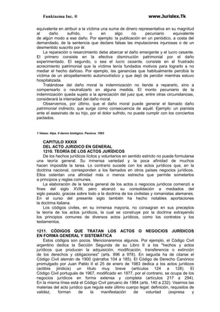 Funktazma Inc. ® www.Jurislex.Tk
equivalente en atribuir a la víctima una suma de dinero representativa en su magnitud
al daño sufrido, o en algo no pecuniario equivalente
de algún modo a ese daño. Por ejemplo: la publicación en un periódico, a costa del
demandado, de la sentencia que declare falsas las imputaciones injuriosas o de un
desmentido suscrito por él.
La reparación o resarcimiento debe abarcar el daño emergente y el lucro cesante.
El primero consiste en la efectiva disminución patrimonial por el daño
experimentado. El segundo, o sea el lucro cesante, consiste en el frustrado
acrecimiento patrimonial que la víctima tenía fundados motivos para lograrlo a no
mediar el hecho dañoso. Por ejemplo, las ganancias que habitualmente percibía la
víctima de un atropellamiento automovilístico y que dejó de percibir mientras estuvo
hospitalizada.
Tratándose del daño moral la indemnización no tiende a repararlo, sino a
compensarlo o neutralizarlo en alguna medida. El monto pecuniario de la
indemnización queda sujeto a la apreciación del juez que, entre otras circunstancias,
considerará la intensidad del daño moral.
Observemos, por último, que el daño moral puede generar el llamado daño
patrimonial indirecto, que surge como consecuencia de aquél. Ejemplo: un pianista
ante el asesinato de su hijo, por el dolor sufrido, no puede cumplir con los conciertos
pactados.
1 Véase: Alpa. II danno biológico. Paclova. 1993
CAPITULO XXXIX
DEL ACTO JURIDICO EN GENERAL
1210. TEORÍA DE LOS ACTOS JURÍDICOS
De los hechos jurídicos lícitos y voluntarios en sentido estricto no puede formularse
una teoría general. Su inmensa variedad y la poca afinidad de muchos
hacen imposible la tarea. Lo contrario sucede con los actos jurídicos que, en la
doctrina nacional, corresponden a los llamados en otros países negocios jurídicos.
Ellos ostentan una afinidad más o menos estrecha que permite someterlos
a principios y reglas comunes.
La elaboración de la teoría general de los actos o negocios jurídicos comenzó a
fines del siglo XVIII, pero alcanzó su consolidación a mediados del
siglo pasado, gracias sobre todo a la doctrina de los civilistas y romanistas alemanes.
En el curso del presente siglo también ha hecho notables aportaciones
la doctrina italiana.
Los códigos civiles, en su inmensa mayoría, no consagran en sus preceptos
la teoría de los actos jurídicos, la cual se construye por la doctrina extrayendo
los principios comunes de diversos actos jurídicos, como los contratos y los
testamentos.
1211. CÓDIGOS QUE TRATAN LOS ACTOS O NEGOCIOS JURÍDICOS
EN FORMA GENERAL Y SISTEMÁTICA
Estos códigos son pocos. Mencionaremos algunos. Por ejemplo, el Código Civil
argentino dedica la Sección Segunda de su Libro II a los "hechos y actos
jurídicos que producen la adquisición, modificación, transferencia o extinción
de los derechos y obligaciones" (arts. 896 a 978). En seguida ha de citarse el
Código Civil alemán de 1900 (párrafos 104 a 185). El Código de Derecho Canónico
promulgado por Juan Pablo II el 25 de enero de 1983 dedica a los actos jurídicos
(actibiis jiiridicis) un título muy breve (artículos 124 a 128). El
Código Civil portugués de 1967, modificado en 1977, por el contrario, se ocupa de los
negocios jurídicos en forma extensa y completa (artículos 217 a 294).
En la misma línea está el Código Civil peruano de 1984 (arts. 140 a 232). Veamos las
materias del acto jurídico que regula este último cuerpo legal: definición, requisitos de
validez, forman de la manifestación de voluntad (expresa y
 
