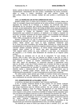Funktazma Inc. ® www.Jurislex.Tk
tácita), cuándo el silencio importa manifestación de voluntad, formas del acto jurídico,
representación, interpretación del acto jurídico, modalidades del mismo (condición,
plazo y cargo o modo), simulación del acto jurídico, fraude del
acto jurídico, vicios de la voluntad, nulidad del acto jurídico y confirmación de
éste.
1212. LA TEORÍA DE LOS ACTOS JURÍDICOS EN CHILE
Nuestro Código Civil, lo mismo que el francés e incluso el moderno italiano de
1942, no consagra ninguna teoría general de los actos jurídicos. La doctrina chilena,
siguiendo los rumbos de la francesa y la italiana, ha construido esta teoría
derivándola de los principios que informan preceptos relativos a los contratos y,
en parte, al acto testamentario. Dentro del Código de Bello tienen especial importancia
en esta materia el título De los actos y declaraciones de voluntad (nombre amplio que
no consigna el Código de Napoleón, como tampoco varias amplias
disposiciones que contiene el nuestro) y el dedicado a la nulidad y rescisión de
los actos y contratos. El primero de los títulos citados —que en realidad constituye una
parte de la teoría general de los actos jurídicos— comprende los artículos
1445 a 1469, y el segundo los artículos 1681 a 1697.
Nuestro Código Civil no usa la expresión acto jurídico; habla de "acto o
declaración de voluntad" (art. 1445), y de este modo se refiere indudablemente al acto
jurídico. Basta pensar que "para la tesis subjetivista tradicional (que
es la única que pudo considerar don Andrés Bello, teniendo en cuenta las ideas
prevalecientes en su época), los términos negocios (actos) jurídicos y "declaración de
voluntad" señalan conceptos idénticos y al mismo tiempo intercambiables. Decir
negocio (acto) jurídico es lo mismo que decir declaración de voluntad.
Todo negocio (acto) jurídico es, pues, conforme a esa tesis, una declaración
de voluntad y, a la inversa, toda declaración de voluntad es un negocio (acto)
jurídico".'
Lo afirmado se corrobora con el uso de la conjunción "o" que emplea el
artículo 1445 al decir "para que una persona se obligue a otra por un acto o
declaración de voluntad..." La palabra "o" está empleada como conjunción declarativa
para explicar o aclarar el nombre anteriormente enunciado (acto). En
este caso, según los gramáticos, "la conjunción equivale a expresiones como
esto es. es decir, o sea, etc.2 Podría creerse que el nombre del título en que está
dicho artículo 1445 contradice a éste y a nuestra conclusión, va que habla "De
los actos y declaraciones de voluntad": la conjunción "y" enlazaría dos elementos
distintos (actos y declaraciones de voluntad), pero debe recordarse que la
conjunción y "también puede enlazar, dentro de la oración, dos elementos
sintácticamente equivalentes",3 y aquí la equivalencia es sobre todo conceptual.
Por ultimo parece, lógico pensar que si Bello no hubiera mirado como sinónimos
los conceptos de acto y declaración de voluntad, en vez de hablar de un
acto o declaración de voluntad, habría dicho un acto o "una" declaración de voluntad.
1213. SIGNIFICADOS DE LA PALABRA "ACTO"
La doctrina y las leyes dan a la palabra "acto" diversos significados.
a) En un sentido sustancial denota el acto jurídico; en uno formal, cualquier
documento material que consigna un hecho, una actuación o relación
que tenga importancia para los efectos jurídicos. Así, por ejemplo, se habla de
donaciones o legados a título de mejora que aparezcan en una escritura o "en
acto posterior auténtico" (C.C., art. 1198). Ejemplo de la palabra acto tomada
como negocio o acto jurídico, lo tenemos al señalar el Código Civil los requisitos "para
que una persona se obligue a otra por un acto o declaración de voluntad" (art. 1445).
b) A veces, la palabra acto no se emplea en su sentido genérico que abraza a los
actos unilaterales y los bilaterales, sino en un sentido restringido, comprensivo sólo de
los actos jurídicos unilaterales, es decir, los que se forman
con la declaración de una sola parte. El sentido restringido es indudable en las
disposiciones que mencionan separadamente el acto y el contrato. Ejemplos:
"se entiende por causa el motivo que induce al acto o contrato" (C.C., art. 1467
 