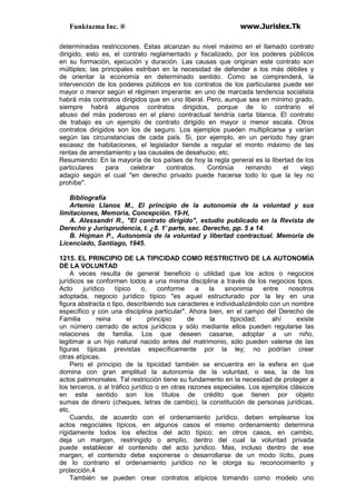Funktazma Inc. ® www.Jurislex.Tk
determinadas restricciones. Estas alcanzan su nivel máximo en el llamado contrato
dirigido, esto es, el contrato reglamentado y fiscalizado, por los poderes públicos
en su formación, ejecución y duración. Las causas que originan este contrato son
múltiples; las principales estriban en la necesidad de defender a los más débiles y
de orientar la economía en determinado sentido. Como se comprenderá, la
intervención de los poderes públicos en los contratos de los particulares puede ser
mayor o menor según el régimen imperante: en uno de marcada tendencia socialista
habrá más contratos dirigidos que en uno liberal. Pero, aunque sea en mínimo grado,
siempre habrá algunos contratos dirigidos, porque de lo contrario el
abuso del más poderoso en el plano contractual tendría carta blanca. El contrato
de trabajo es un ejemplo de contrato dirigido en mayor o menor escala. Otros
contratos dirigidos son los de seguro. Los ejemplos pueden multiplicarse y varían
según las circunstancias de cada país. Si, por ejemplo, en un período hay gran
escasez de habitaciones, el legislador tiende a regular el monto máximo de las
rentas de arrendamiento y las causales de desahucio, etc.
Resumiendo: En la mayoría de los países de hoy la regla general es la libertad de los
particulares para celebrar contratos. Continúa reinando el viejo
adagio según el cual "en derecho privado puede hacerse todo lo que la ley no
prohíbe".
Bibliografía
Artemio Llanos M., El principio de la autonomía de la voluntad y sus
limitaciones, Memoria, Concepción. 19-H,
A. Alessandri R., "El contrato dirigido", estudio publicado en la Revista de
Derecho y Jurisprudencia, t. ¿8. 1' parte, sec. Derecho, pp. 5 a 14.
B. Hojman P., Autonomía de la voluntad y libertad contractual. Memoria de
Licenciado, Santiago, 1945.
1215. EL PRINCIPIO DE LA TIPICIDAD COMO RESTRICTIVO DE LA AUTONOMÍA
DE LA VOLUNTAD
A veces resulta de general beneficio o utilidad que los actos o negocios
jurídicos se conformen todos a una misma disciplina a través de los negocios tipos.
Acto jurídico típico o, conforme a la sinonimia entre nosotros
adoptada, negocio jurídico típico "es aquel estructurado por la ley en una
figura abstracta o tipo, describiendo sus caracteres e individualizándolo con un nombre
específico y con una disciplina particular". Ahora bien, en el campo del Derecho de
Familia reina el principio de la tipicidad; ahí existe
un número cerrado de actos jurídicos y sólo mediante ellos pueden regularse las
relaciones de familia. Los que deseen casarse, adoptar a un niño,
legitimar a un hijo natural nacido antes del matrimonio, sólo pueden valerse de las
figuras típicas previstas específicamente por la ley; no podrían crear
otras atípicas.
Pero el principio de la tipicidad también se encuentra en la esfera en que
domina con gran amplitud la autonomía de la voluntad, o sea, la de los
actos patrimoniales. Tal restricción tiene su fundamento en la necesidad de proteger a
los terceros, o al tráfico jurídico o en otras razones especiales. Los ejemplos clásicos
en este sentido son los títulos de crédito que tienen por objeto
sumas de dinero (cheques, letras de cambio), la constitución de personas jurídicas,
etc.
Cuando, de acuerdo con el ordenamiento jurídico, deben emplearse los
actos negocíales típicos, en algunos casos el mismo ordenamiento determina
rígidamente todos los efectos del acto típico; en otros casos, en cambio,
deja un margen, restringido o amplio, dentro del cual la voluntad privada
puede establecer el contenido del acto jurídico. Mas, incluso dentro de ese
margen, el contenido debe exponerse o desarrollarse de un modo lícito, pues
de lo contrario el ordenamiento jurídico no le otorga su reconocimiento y
protección.4
También se pueden crear contratos atípicos tomando como modelo uno
 