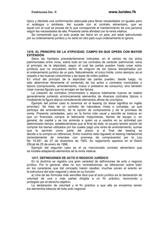 Funktazma Inc. ® www.Jurislex.Tk
típico y dándole una conformación adecuada para llenar necesidades no iguales pero
sí análogas o similares. Así sucede con el contrato alimentario, que es
aquel con el cual se provee de lo que corresponde al mantenimiento de una persona
según las necesidades de ella. Presenta cierta afinidad con la renta vitalicia.
Se comprende que un acto puede ser típico en un país, por estar estructurado
por su ordenamiento jurídico y no serlo en otro país cuyo ordenamiento lo ignora.
1216. EL PRINCIPIO DE LA ATIPICIDAD; CAMPO EN QUE OPERA CON MAYOR
EXTENSIÓN
Salvo las hipótesis precedentemente indicadas, en el campo de los actos
patrimoniales entre vivos, sobre todo en los contratos de carácter patrimonial, reina
el principio de la atipicidad, según el cual las partes pueden hasta crear actos
jurídicos que no encuadren dentro de ninguno de los típicos disciplinados por
el ordenamiento jurídico de un país. Naturalmente, el único límite, como siempre, es el
respeto a las buenas costumbres y las leyes de orden público.
En virtud del principio de la atipicidad las partes pueden, desde luego, no
sólo determinar libremente el contenido de los actos o contratos nominados o
típicos (compraventa, arrendamiento, mutuo o préstamo de consumo), sino también
crear nuevas figuras que no encajan en las típicas.
La creación de contratos innominados o atípicos totalmente nuevos se realiza
generalmente juntando armónicamente elementos de diversos contratos típicos o
modelando la figura atípica considerando elementos afines de una típica.
Ejemplo del primer caso lo tenemos en el leasing (to léase significa en inglés
arrendar). Se trata de un contrato de naturaleza mixta o compleja, ya que
participa del arrendamiento, de la opción de compraventa y de la promesa de
venta. Presenta variedades, pero en la forma más usual y sencilla se traduce en
que un financista compra al fabricante maquinarias, bienes de equipo o, en
general, de capital y se los arrienda a quien va a usarlos en su actividad por
determinado tiempo, estableciéndose que al final de éste, el usuario tendrá opción de
comprar los bienes utilizados por los cuales pagó una renta de arrendamiento, sumas
que le servirán como parte del precio si al final del leasing se
decide a la compra en referencia. Entre nosotros está regulado el leasing habitacional
(arrendamiento de viviendas con promesa de compraventa) por la Ley
No 19.281, de 27 de diciembre de 1993. Su reglamento aparece en el Diario
Oficial de 25 de enero de 1996.
Ejemplo del segundo caso es el ya mencionado contrato alimentario que
se modela adaptando elementos de la renta vitalicia.
1217. DEFINICIONES DE ACTO O NEGOCIO JURÍDICO
En la doctrina se registra una gran variedad de definiciones de acto o negocio
jurídico. Por lo general, ellas no son contradictorias; se diferencian sobre todo'
en los caracteres que del concepto hacen resaltar; muchas ponen el acento en
la estructura del acto negocial y otras en su función.
a) Una de las fórmulas más sencillas dice que el acto jurídico es la declaración de
voluntad de una o más partes dirigida a un fin práctico, reconocido y
protegido por el derecho objetivo.
La declaración de voluntad y el fin práctico a que ella se encamina serían
los elementos básicos de todo acto negocial.
 