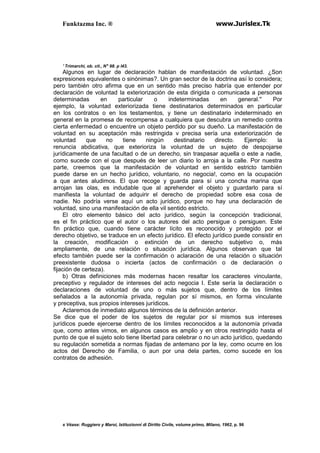 Funktazma Inc. ® www.Jurislex.Tk
' Trimarchi, ob. cit., N" 98. p l43.
Algunos en lugar de declaración hablan de manifestación de voluntad. ¿Son
expresiones equivalentes o sinónimas?. Un gran sector de la doctrina así lo considera;
pero también otro afirma que en un sentido más preciso habría que entender por
declaración de voluntad la exteriorización de esta dirigida o comunicada a personas
determinadas en particular o indeterminadas en general.'' Por
ejemplo, la voluntad exteriorizada tiene destinatarios determinados en particular
en los contratos o en los testamentos, y tiene un destinatario indeterminado en
general en la promesa de recompensa a cualquiera que descubra un remedio contra
cierta enfermedad o encuentre un objeto perdido por su dueño. La manifestación de
voluntad en su aceptación más restringida v precisa sería una exteriorización de
voluntad que no tiene ningún destinatario directo. Ejemplo: la
renuncia abdicativa, que exterioriza la voluntad de un sujeto de despojarse
jurídicamente de una facultad o de un derecho, sin traspasar aquella o este a nadie,
como sucede con el que después de leer un diario lo arroja a la calle. Por nuestra
parte, creemos que la manifestación de voluntad en sentido estricto también
puede darse en un hecho jurídico, voluntario, no negocia!, como en la ocupación
a que antes aludimos. El que recoge y guarda para sí una concha marina que
arrojan las olas, es indudable que al aprehender el objeto y guardarlo para sí
manifiesta la voluntad de adquirir el derecho de propiedad sobre esa cosa de
nadie. No podría verse aquí un acto jurídico, porque no hay una declaración de
voluntad, sino una manifestación de ella vil sentido estricto.
El otro elemento básico del acto jurídico, según la concepción tradicional,
es el fin práctico que el autor o los autores del acto persigue o persiguen. Este
fin práctico que, cuando tiene carácter lícito es reconocido y protegido por el
derecho objetivo, se traduce en un efecto jurídico. El efecto jurídico puede consistir en
la creación, modificación o extinción de un derecho subjetivo o, más
ampliamente, de una relación o situación jurídica. Algunos observan que tal
efecto también puede ser la confirmación o aclaración de una relación o situación
preexistente dudosa o incierta (actos de confirmación o de declaración o
fijación de certeza).
b) Otras definiciones más modernas hacen resaltar los caracteres vinculante,
preceptivo y regulador de intereses del acto negocia I. Este sería la declaración o
declaraciones de voluntad de uno o más sujetos que, dentro de los límites
señalados a la autonomía privada, regulan por sí mismos, en forma vinculante
y preceptiva, sus propios intereses jurídicos.
Aclaremos de inmediato algunos términos de la definición anterior.
Se dice que el poder de los sujetos de regular por sí mismos sus intereses
jurídicos puede ejercerse dentro de los límites reconocidos a la autonomía privada
que, como antes vimos, en algunos casos es amplio y en otros restringido hasta el
punto de que el sujeto solo tiene libertad para celebrar o no un acto jurídico, quedando
su regulación sometida a normas fijadas de antemano por la ley, como ocurre en los
actos del Derecho de Familia, o aun por una dela partes, como sucede en los
contratos de adhesión.
s Véase: Ruggiero y Maroi, Istituzionni di Diritto Civile, volume primo, Milano, 1962, p. 96
 