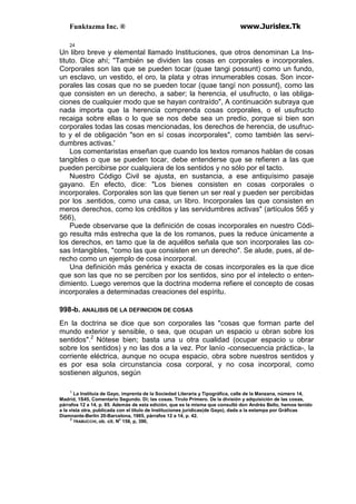 Funktazma Inc. ® www.Jurislex.Tk
24
Un libro breve y elemental llamado Instituciones, que otros denominan La Ins-
tituto. Dice ahí; "También se dividen las cosas en corporales e incorporales.
Corporales son las que se pueden tocar (quae tangi possunt) como un fundo,
un esclavo, un vestido, el oro, la plata y otras innumerables cosas. Son incor-
porales las cosas que no se pueden tocar (quae tangí non possunt}, como las
que consisten en un derecho, a saber; la herencia, el usufructo, o las obliga-
ciones de cualquier modo que se hayan contraído", A continuación subraya que
nada importa que la herencia comprenda cosas corporales, o el usufructo
recaiga sobre ellas o lo que se nos debe sea un predio, porque si bien son
corporales todas las cosas mencionadas, los derechos de herencia, de usufruc-
to y el de obligación "son en sí cosas incorporales", como también las servi-
dumbres activas.'
Los comentaristas enseñan que cuando los textos romanos hablan de cosas
tangibles o que se pueden tocar, debe entenderse que se refieren a las que
pueden percibirse por cualquiera de los sentidos y no sólo por el tacto.
Nuestro Código Civil se ajusta, en sustancia, a ese antiquísimo pasaje
gayano. En efecto, dice: "Los bienes consisten en cosas corporales o
incorporales. Corporales son las que tienen un ser real y pueden ser percibidas
por los .sentidos, como una casa, un libro. Incorporales las que consisten en
meros derechos, como los créditos y las servidumbres activas" (artículos 565 y
566),
Puede observarse que la definición de cosas incorporales en nuestro Códi-
go resulta más estrecha que la de los romanos, pues la reduce únicamente a
los derechos, en tamo que la de aquéllos señala que son incorporales las co-
sas Intangibles, "como las que consisten en un derecho". Se alude, pues, al de-
recho como un ejemplo de cosa incorporal.
Una definición más genérica y exacta de cosas incorporales es la que dice
que son las que no se perciben por los sentidos, sino por el intelecto o enten-
dimiento. Luego veremos que la doctrina moderna refiere el concepto de cosas
incorporales a determinadas creaciones del espíritu.
998-b. ANALISIS DE LA DEFINICION DE COSAS
En la doctrina se dice que son corporales las "cosas que forman parte del
mundo exterior y sensible, o sea, que ocupan un espacio u obran sobre los
sentidos".2
Nótese bien; basta una u otra cualidad (ocupar espacio u obrar
sobre los sentidos) y no las dos a la vez. Por lanío -consecuencia práctica-, la
corriente eléctrica, aunque no ocupa espacio, obra sobre nuestros sentidos y
es por esa sola circunstancia cosa corporal, y no cosa incorporal, como
sostienen algunos, según
1
La Instituía de Gayo, imprenta de la Sociedad Literaria y Tipográfica, calle de la Manzana, número 14,
Madrid, 1S45, Comentario Segundo. Di; las cosas. Tirulo Primero. De la división y adquisición de las cosas,
párrafos 12 a 14, p. 85. Además de esta edición, que es la misma que consultó don Andrés Bello, hemos tenido
a la vista otra, publicada con el titulo de Instituciones jurídicas(de Gayo), dada a la estampa por Gráficas
Diamnante-Berlín 20-Barcelona, 1965, párrafos 12 a 14, p. 42.
2
TRABUCCHI, ob. cit. No
158, p, 390,
 