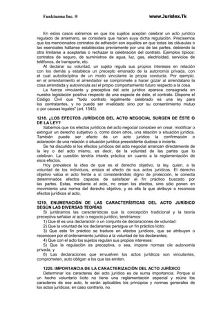Funktazma Inc. ® www.Jurislex.Tk
En estos casos extremos en que los sujetos aceptan celebrar un acto jurídico
regulado de antemano, se considera que hacen suya dicha regulación. Precisemos
que los mencionados contratos de adhesión son aquellos en que todas las cláusulas o
las esenciales hállanse establecidas previamente por una de las partes, debiendo la
otra limitarse a aceptarlas o rechazar la celebración del contrato. Ejemplos típicos:
contratos de seguro, de suministros de agua, luz. gas, electricidad, servicios de
teléfonos, de transporte, etc.
Al declarar su voluntad, un sujeto regula sus propios intereses en relación
con los demás y establece un precepto emanado de la autonomía privada, con
el cual autodisciplina de un modo vinculante la propia conducta. Por ejemplo.
en el arrendamiento el arrendador se compromete a hacer gozar al arrendatario la
cosa arrendada y autovincula así el propio comportamiento futuro respecto a la cosa.
La fuerza vinculante y preceptiva del acto jurídico aparece consagrada en
nuestra legislación positiva respecto de una especie de éste, el contrato. Dispone el
Código Civil que "todo contrato legalmente celebrado es una ley para
los contratantes, y no puede ser invalidado sino por su consentimiento mutuo
o por causas legales" (art. 1545).
1218. ¿LOS EFECTOS JURÍDICOS DEL ACTO NEGOCIAL SURGEN DE ÉSTE O
DE LA LEY?
Sabemos que los efectos jurídicos del acto negocial consisten en crear, modificar o
extinguir un derecho subjetivo o, como dicen otros, una relación o situación jurídica.
También puede ser efecto de un acto jurídico la confirmación o
aclaración de una relación o situación jurídica preexistente dudosa o incierta.
Se ha discutido si los efectos jurídicos del acto negocial arrancan directamente de
la ley o del acto mismo, es decir, de la voluntad de las partes que lo
celebran. La cuestión tendría interés práctico en cuanto a la reglamentación de
esos efectos.
Hoy prevalece la idea de que es el derecho objetivo, la ley, quien, a la
voluntad de los individuos, enlaza el efecto de sus actos jurídicos. El derecho
objetivo valúa el acto frente a sí considerándolo digno de protección, le conecta
determinados efectos capaces de satisfacer el fin práctico buscado por
las partes. Estas, mediante el acto, no crean los efectos, sino sólo ponen en
movimiento una norma del derecho objetivo, y es ella la que atribuye o reconoce
efectos jurídicos al acto.
1219. ENUMERACIÓN DE LAS CARACTERÍSTICAS DEL ACTO JURÍDICO
SEGÚN LAS DIVERSAS TEORÍAS
Si juntáramos las características que la concepción tradicional y la teoría
preceptiva señalan al acto o negocio jurídico, tendríamos:
1) Que él es una declaración o un conjunto de declaraciones de voluntad:
2) Que la voluntad de los declarantes persigue un fin práctico lícito:
3) Que este fin práctico se traduce en efectos jurídicos, que se atribuyen o
reconocen por el ordenamiento jurídico a la voluntad de los declarantes;
4) Que con el acto los sujetos regulan sus propios intereses:
5) Que la regulación es preceptiva, o sea, impone normas cíe autonomía
privada, y
6) Las declaraciones que envuelven los actos jurídicos son vinculantes,
comprometen, auto obligan a los que las emiten.
1220. IMPORTANCIA DE LA CARACTERIZACIÓN DEL ACTO JURÍDICO
Determinar los caracteres del acto jurídico es de suma importancia. Porque si
un hecho voluntario lícito no tiene una reglamentación especial y reúne los
caracteres de ese acto, le serán aplicables los principios y normas generales de
los actos jurídicos; en caso contrario, no.
 