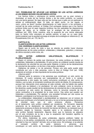 Funktazma Inc. ® www.Jurislex.Tk
1221. POSIBILIDAD DE APLICAR LAS NORMAS DE LOS ACTOS JURÍDICOS
A LOS DEMÁS HECHOS VOLUNTARIOS LÍCITOS
Los hechos lícitos y voluntarios en sentido estricto, por su gran número y
diversidad, al revés de los hechos ilícitos y de los actos jurídicos, no cuentan
con una teoría general. Se rigen sólo por las normas que a cada uno en particular le
señala el ordenamiento legal. Si éste, en algún punto, no los regula, el
vacío ¿cómo se llena? Aunque derechamente no cabe recurrir a los principios y
normas de los actos jurídicos, el Código Civil portugués declara que a los hechos
jurídicos lícitos que no sean negocios jurídicos, les son aplicables las disposiciones
legales de éstos, en la medida que la analogía de las situaciones lo
justifique (art. 295). Entre nosotros, ante la ausencia de una norma adecuada
para un hecho lícito voluntario en sentido estricto, el juez, en un caso dado,
podría sostener que la equidad aconseja el empleo de la analogía en referencia (C. de
Procedimiento Civil, art. 170, No 5").
CAPITULO XL
CLASIFICACIÓN DE LOS ACTOS JURÍDICOS
1222. DIVERSAS CLASIFICACIONES
Según sea el punto de vista a que se atienda es posible hacer diversas
clasificaciones de los actos jurídicos: unilaterales y bilaterales, gratuitos y onerosos,
de última voluntad y entre vivos, etc.
1223. ACTOS JURÍDICOS UNILATERALES, BILATERALES Y
PLURILATERALES
Según el número de partes que intervienen, los actos jurídicos se dividen en
unilaterales, bilaterales y plurilaterales. El acto jurídico es unilateral cuando resulta de
la declaración de voluntad de una sola parte; bilateral, si deriva de las declaraciones
de voluntad de dos partes, y si de tres o más partes, plurilateral.
Hablamos de partes y no de personas. Porque una sola parte puede estar
constituida por una o más personas, como lo dice el Código Civil (art. 1438)
aludiendo al contrato, el más importante de los actos jurídicos.
¿Qué es parte?
Llámase parte la persona o las personas que constituyen un solo centro de
intereses. Si cuatro personas son copropietarias de un fundo y lo venden
conjuntamente a otro sujeto, los cuatro comuneros constituyen un solo centro de
interés y, por su lado, el comprador constituye otro centro de interés. En consecuencia,
aunque han intervenido cinco personas en este contrato, sólo ha habido dos partes
y dicho acto es bilateral y no plurilateral. Un acto unilateral, como la renuncia a
los derechos, puede resultar de las declaraciones de voluntad de dos o más personas,
si encarnan un solo centro de intereses, como la renuncia conjunta de los
varios condueños a la propiedad de la cosa común. Hay actos que pueden ser
bilaterales o plurilaterales. Por ejemplo: una sociedad formada por dos socios es
bilateral, y plurilateral si se forma por tres o más socios.
La unilateralidad, bilateralidad o plurilateralidad se relacionan con el número de
partes que contribuyen a la formación del acto y no con el de las personas declarantes
de voluntad para que el acto produzca efectos. Pensemos
en el testamento, acto jurídico unilateral por excelencia. Su formación depende
solamente de la declaración de voluntad del otorgante; pero para que el
testamento produzca el efecto de transmitir los bienes del difunto, es necesario que el
heredero acepte la herencia, requisito ajeno a la existencia misma del
acto jurídico llamado testamento. Algunos dicen que la herencia se adquiere
por el solo ministerio de la ley y que la aceptación del heredero significa la
renuncia al derecho de repudiar.
Por último, tratándose de actos unilaterales, algunos prefieren hablar de
autores y no de partes, considerando, tal vez, que cuando hay un solo declarante de
voluntad no hay una "porción" del todo, sino un todo único. Sin embargo. si se atiende
al concepto jurídico de parte (persona o personas que
constituyen un solo centro de intereses) es indudablemente correcto referirse a
 