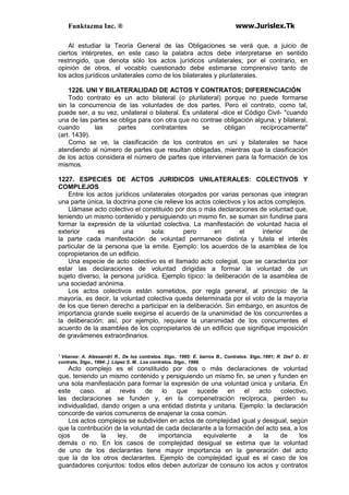 Funktazma Inc. ® www.Jurislex.Tk
Al estudiar la Teoría General de las Obligaciones se verá que, a juicio de
ciertos intérpretes, en este caso la palabra actos debe interpretarse en sentido
restringido, que denota sólo los actos jurídicos unilaterales; por el contrario, en
opinión de otros, el vocablo cuestionado debe estimarse comprensivo tanto de
los actos jurídicos unilaterales como de los bilaterales y plurilaterales.
1226. UNI Y BILATERALIDAD DE ACTOS Y CONTRATOS; DIFERENCIACIÓN
Todo contrato es un acto bilateral (o plurilateral) porque no puede formarse
sin la concurrencia de las voluntades de dos partes. Pero el contrato, como tal,
puede ser, a su vez, unilateral o bilateral. Es unilateral -dice el Código Civil- "cuando
una de las partes se obliga para con otra que no contrae obligación alguna; y bilateral,
cuando las partes contratantes se obligan recíprocamente"
(art. 1439).
Como se ve, la clasificación de los contratos en uni y bilaterales se hace
atendiendo al número de partes que resultan obligadas, mientras que la clasificación
de los actos considera el número de partes que intervienen para la formación de los
mismos.
1227. ESPECIES DE ACTOS JURIDICOS UNILATERALES: COLECTIVOS Y
COMPLEJOS
Entre los actos jurídicos unilaterales otorgados por varias personas que integran
una parte única, la doctrina pone cíe relieve los actos colectivos y los actos complejos.
Llámase acto colectivo el constituido por dos o más declaraciones de voluntad que,
teniendo un mismo contenido y persiguiendo un mismo fin. se suman sin fundirse para
formar la expresión de la voluntad colectiva. La manifestación de voluntad hacia el
exterior es una sola: pero en el interior de
la parte cada manifestación de voluntad permanece distinta y tutela el interés
particular de la persona que la emite. Ejemplo: los acuerdos de la asamblea de los
copropietarios de un edificio.
Una especie de acto colectivo es el llamado acto colegial, que se caracteriza por
estar las declaraciones de voluntad dirigidas a formar la voluntad de un
sujeto diverso, la persona jurídica. Ejemplo típico: la deliberación de la asamblea de
una sociedad anónima.
Los actos colectivos están sometidos, por regla general, al principio de la
mayoría, es decir, la voluntad colectiva queda determinada por el voto de la mayoría
de los que tienen derecho a participar en la deliberación. Sin embargo, en asuntos de
importancia grande suele exigirse el acuerdo de la unanimidad de los concurrentes a
la deliberación; así, por ejemplo, requiere la unanimidad de los concurrentes el
acuerdo de la asamblea de los copropietarios de un edificio que signifique imposición
de gravámenes extraordinarios.
' Véanse: A. Alessandrí R., De los contratos. Stgo.. 1995: E. barros B., Contratos. Stgo..1991; R. Díe7 D.. El
contrato, Stgo., 1994:.]. López S. M.. Los contratos. Stgo., 1986.
Acto complejo es el constituido por dos o más declaraciones de voluntad
que, teniendo un mismo contenido y persiguiendo un mismo fin, se unen y funden en
una sola manifestación para formar la expresión de una voluntad única y unitaria. En
este caso. al revés de lo que sucede en el acto colectivo,
las declaraciones se funden y, en la compenetración recíproca, pierden su
individualidad, dando origen a una entidad distinta y unitaria. Ejemplo: la declaración
concorde de varios comuneros de enajenar la cosa común.
Los actos complejos se subdividen en actos de complejidad igual y desigual, según
que la contribución de la voluntad de cada declarante a la formación del acto sea, a los
ojos de la ley, de importancia equivalente a la de los
demás o no. En los casos de complejidad desigual se estima que la voluntad
de uno de los declarantes tiene mayor importancia en la generación del acto
que la de los otros declarantes. Ejemplo de complejidad igual es el caso de los
guardadores conjuntos: todos ellos deben autorizar de consuno los actos y contratos
 