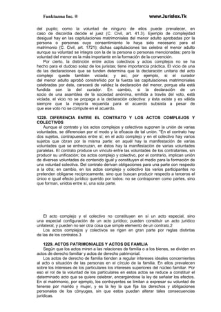 Funktazma Inc. ® www.Jurislex.Tk
del pupilo; como la voluntad de ninguno de ellos puede prevalecer, en
caso de discordia decide el juez (C. Civil, art. 41.3). Ejemplo de complejidad
desigual hay en las capitulaciones matrimoniales del menor adulto aprobadas por la
persona o personas cuyo consentimiento le haya sido necesario para el
matrimonio (C. Civil, art. 1721); dichas capitulaciones las celebra el menor adulto
aunque su voluntad se integra con la de la persona o personas mencionadas; pero la
voluntad del menor es la más importante en la formación de la convención.
Por cierto, la distinción entre actos colectivos y actos complejos no se ha
hecho para el dudoso solaz de los juristas; tiene importancia práctica. El vicio de una
de las declaraciones que se tunden determina que la declaración unitaria del acto
complejo quede también viciada; y así, por ejemplo, si el curador
del menor adulto aprobó constreñido por la fuerza las capitulaciones matrimoniales
celebradas por éste, carecerá de validez la declaración del menor, porque ella está
fundida con la del curador. En cambio, si la declaración de un
socio de una asamblea de la sociedad anónima, emitida a través del voto, está
viciada, el vicio no se propaga a la declaración colectiva: y ésta existe y es válida
siempre que la mayoría requerida para el acuerdo subsista a pesar de
que ese voto no se compute en el acuerdo.
1228. DIFERENCIA ENTRE EL CONTRATO Y LOS ACTOS COMPLEJOS Y
COLECTIVOS
Aunque el contrato y los actos complejos y colectivos suponen la unión de varias
voluntades, se diferencian por el modo y la eficacia de tal unión. "En el contrato hay
dos sujetos, contrapuestos entre sí; en el acto complejo y en el colectivo hay varios
sujetos que obran por la misma parte: en aquél hay la manifestación de varias
voluntades que se entrecruzan, en éstos hay la manifestación de varias voluntades
paralelas. El contrato produce un vínculo entre las voluntades de los contratantes, sin
producir su unificación; los actos complejo y colectivo, por el contrario, implican unión
de diversas voluntades de contenido igual y constituyen el medio para la formación de
una voluntad colectiva. Del contrato derivan obligaciones para una parte con respecto
a la otra; en cambio, en los actos complejo y colectivo los varios participantes no
pretenden obligarse recíprocamente, sino que buscan producir respecto a terceros el
único e igual efecto jurídico querido por todos: no se contraponen como partes, sino
que forman, unidos entre sí, una sola parte.
El acto complejo y el colectivo no constituyen en sí un acto especial, sino
una especial configuración de un acto jurídico; pueden constituir un acto jurídico
unilateral, y pueden no ser otra cosa que simple elemento de un contrato.2
Los actos complejos y colectivos se rigen en gran parte por reglas distintas
de las de los contratos.3
1229. ACTOS PATRIMONIALES Y ACTOS DE FAMILIA
Según que los actos miren a las relaciones de familia o a los bienes, se dividen en
actos de derecho familiar y actos de derecho patrimonial.
Los actos de derecho de familia tienden a regular intereses ideales concernientes
al acto o situación de las personas en el círculo de la familia. En ellos prevalecen
sobre los intereses de los particulares los intereses superiores del núcleo familiar. Por
eso el rol de la voluntad de los particulares en estos actos se reduce a constituir el
determinado acto que se quiere celebrar, encargándose la ley de señalar los efectos.
En el matrimonio, por ejemplo, los contrayentes se limitan a expresar su voluntad de
tenerse por marido y mujer, y es la ley la que fija los derechos y obligaciones
personales de los cónyuges, sin que estos puedan alterar tales consecuencias
jurídicas.
 