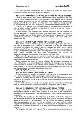 Funktazma Inc. ® www.Jurislex.Tk
Los actos jurídicos patrimoniales son aquellos que tienen por objeto crear,
modificar o extinguir relaciones de carácter pecuniario.
1230. ACTOS PATRIMONIALES A TITULO GRATUITO Y A TÍTULO ONEROSO
Desde el punto de vista de la unidad o reciprocidad de las prestaciones, los actos
jurídicos patrimoniales pueden ser a título gratuito o a título oneroso. En los primeros,
una de las partes procura a la otra una ventaja sin recibir de ella ninguna equivalente.
Ejemplo típico: la donación. En los segundos cada parte recibe una ventaja a cambio
de la que procura a la otra parte. Ejemplos: la compraventa, el arrendamiento, etc.
El acto a título oneroso implica enriquecimiento y empobrecimiento recíprocos; el
acto a título gratuito produce enriquecimiento para una de las partes y
empobrecimiento para la otra.
Nuestro Código Civil establece esta división tratándose de los contratos. Su
artículo 1440 dice: "El contrato es gratuito o de beneficencia cuando sólo tiene por
objeto la utilidad de una de las partes, sufriendo la otra el gravamen, y oneroso,
cuando tiene por objeto la utilidad de ambos contratantes, gravándose cada uno a
beneficio del otro".
1231. ACTOS ENTRE VIVOS Y ACTOS POR CAUSA DE MUERTE
Acto mortis causa es aquel en que el autor del acto regula, para después de
sus días. el destino de todo o parte de su patrimonio o de algunos determinados
elementos del mismo. En nuestro derecho positivo, el único ejemplo es el
testamento, definido por el Código Civil patrio como "un acto más o menos solemne,
en que una persona dispone del todo o de una parte de sus bienes para que tenga
pleno efecto después de sus días, conservando la facultad de
revocar las disposiciones contenidas en él mientras viva" (art. 999).
Todos los actos que no son por causa de muerte, son entre vivos, aunque su
eficacia se subordine a la muerte de una de las partes o de un tercero, como ocurre en
algunas especies del seguro de vida.
Suele hablarse de actos de última voluntad. Tal concepto comprende los
actos mortis causa en su sentido tradicional y. además, los actos que aunque suponen
necesariamente la muerte de los autores, no se refieren al destino de sus bienes
patrimoniales. Es el caso del que se limita a expresar en una escritura la voluntad de
que sus restos sean incinerados o sepultados en el mar.
2. Coviello, obra citada, p. 346
3. A. Von Thur, Tratado de las obligaciones, tomo I.
1232. ACTOS SOLEMNES Y ACTOS NO SOLEMNES
Actos solemnes son aquellos en que la ley, atendiendo a la naturaleza del acto,
exige ciertas formalidades indispensables para la existencia de éste.
Actos no solemnes son aquellos en que la voluntad o el consentimiento puede
expresarse en cualquier forma; la ley no impone solemnidad alguna para considerar
existente el acto.
Si un acto solemne, se celebra sin cumplir con la solemnidad prescrita por
la ley, el acto es inexistente o nulo absolutamente (Código Civil, artículo 1682).
1233. ACTOS SOLEMNES POR DETERMINACIÓN DE LAS PARTES
La ley es la que da a un acto el carácter de solemne o no solemne: pero las partes
pueden hacer solemne un acto que por exigencia de la ley no lo es. Así sucede con la
compraventa de cosas muebles y con el arrendamiento, cuando se pacta que se harán
por escrito.
En efecto, dice el artículo 1802 del Código Civil: "Si los contratantes estipularen
que la venta de otras cosas que las enumeradas en el inciso 2° del artículo precedente
(venta de bienes raíces, servidumbres y censos, y la de una sucesión hereditaria,
todas las cuales deben otorgarse por escritura pública) no se repute perfecta hasta el
otorgamiento de escritura pública o privada, podrá cualquiera de las partes retractarse
mientras no se otorgue la escritura o no haya principiado la entrega de la cosa
vendida".
Por su parte, el artículo 1921 expresa: "Si se pactare que el arrendamiento no se
 