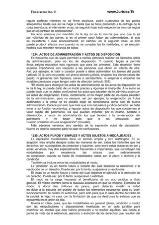 Funktazma Inc. ® www.Jurislex.Tk
repute perfecto mientras no se firme escritura, podrá cualquiera de las partes
arrepentirse hasta que así se haga o hasta que se haya procedido a la entrega de la
cosa arrendada; si intervienen arras, se seguirán bajo este respecto las mismas reglas
que en el contrato de compraventa".
Un acto solemne por mandato de la ley no es lo mismo que uno que lo es
por voluntad de las partes: si en el primer caso faltan las solemnidades, el acto
es inexistente o nulo absolutamente; en cambio, en el segundo caso, el acto
puede producir efectos aun cuando no se cumplan las formalidades, si se ejecutan
hechos que importen renuncia de éstas.
1234. ACTOS DE ADMINISTRACIÓN Y ACTOS DE DISPOSICIÓN
Es frecuente que las leyes permitan a ciertas personas realizar los llamados actos
de administración, pero no los de disposición. Y cuando llegan a permitir
éstos exigen requisitos más rigurosos que para los primeros. Esta distinción tiene
especial importancia con respecto a las personas que obran en interés de otra.
Así, por ejemplo, el tutor o curador puede y debe administrar los bienes del pupilo
(artículo 391); pero no puede, sin previo decreto judicial, enajenar los bienes raíces del
pupilo, ni gravarlos con hipoteca, censo o servidumbre, ni enajenar o empeñar los
muebles preciosos o que tengan valor de afección (artículo 393).
"El criterio para distinguir los actos de administración de los actos de disposición no
lo da la ley, ni puede darlo de un modo preciso y riguroso el intérprete. A lo sumo se
puede decir que no deben confundirse los actos que exceden de la administración con
los actos de enajenación. Estos, ciertamente, en la mayor parte de los casos exceden
de la administración, pero no siempre: así por ejemplo, la enajenación de frutos
destinados a la venta no es posible dejar de considerarla como acto de buena
administración. Parece por esto que más que a la naturaleza jurídica del acto. se debe
mirar a su función económica, y reputar actos de disposición los que conciernen al
valor capital del patrimonio, los que pueden importar, por lo mismo, pérdida o
disminución, v actos de administración los que tienden a la conservación del
patrimonio y no tocan más que a los productos, aun
cuando consistan en una enajenación" (Coviello).
Más adelante veremos otro sentido de la expresión actos de disposición.
Bueno es tenerlo presente para no caer en confusiones.
1235. ACTOS PUROS Y SIMPLES Y ACTOS SUJETOS A MODALIDADES
La expresión modalidades tiene un sentido amplio y otro restringido. En su
acepción más amplia designa todas las maneras de ser, todas las variantes que los
derechos son susceptibles de presentar y soportar; pero entre estas maneras de ser y
estas variantes, hay dos especialmente frecuentes e importantes, que constituyen las
modalidades por excelencia, las únicas que ordinariamente
se consideran cuando se habla de modalidades: estas son el plazo o término y la
condición:'
También se incluye entre las modalidades el modo.
La condición es un hecho futuro e incierto del cual depende la existencia o la
resolución de un derecho. Puede ser, por lo tanto, suspensiva o resolutoria.
El plazo es un hecho futuro y cierto del cual depende el ejercicio o la extinción de
un derecho. Puede ser, por lo tanto, suspensivo o extintivo.
El modo es la carga impuesta al beneficiario de un acto jurídico a título
gratuito. El mismo nombre toma la cláusula accesoria en que se impone. Ejemplos de
modo: te dono diez millones de pesos, pero deberás invertir la mitad
en dotar a la escuela del pueblo de todos los elementos necesarios para su buen
funcionamiento: te presto mi automóvil, pero sólo para que lo uses dentro del radio de
la ciudad: te lego mi casa con la limitación de que no destruyas la estatua que se
encuentra en el jardín de ella.
Queda en claro, pues, que las modalidades en general (plazo, condición y modo)
son las estipulaciones o disposiciones insertadas en un acto jurídico para
modificar los efectos que éste habría producido a no mediar aquéllas, sea desde el
punto de vista de la existencia, ejercicio o extinción de los derechos que resultan del
 