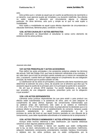 Funktazma Inc. ® www.Jurislex.Tk
acto.
Acto jurídico puro v simple es aquel que en cuanto se perfecciona da nacimiento a
un derecho, cuyo ejercicio puede ser inmediato y su duración indefinida. Sus efectos
no están sujetos a alteración por circunstancia alguna ni cláusula
particular. En otros términos, acto puro y simple es el que no está sujeto a
modalidades.
Acto sujeto a modalidades es aquel cuyos efectos dependen de circunstancias o
cláusulas restrictivas, llámense plazo, condición o modo.
1236. ACTOS CAUSALES Y ACTOS ABSTRACTOS
Esta clasificación se desarrollará al estudiarse la cansa como elemento de
existencia de los actos jurídicos.
Josserand, obra citada
1237.ACTOS PRINCIPALES Y ACTOS ACCESORIOS
Para definir los actos principales y los accesorios podemos adaptar los términos
del artículo 1442 del Código Civil, que hace la distinción refiriéndola a los contratos. Y
así cabe decir que el acto es principal cuando subsiste por sí mismo sin necesidad de
otro, y accesorio, cuando tiene por objeto asegurar el cumplimiento de una obligación
principal, de manera que no pueda subsistir sin ella.
La clasificación de los actos en principales y accesorios sólo tiene importancia para
determinar la extinción de unos y otros, de acuerdo con el aforismo que dice que "lo
accesorio sigue la suerte de lo principal; pero no lo principal la suerte de lo accesorio".
De ahí que el artículo 2516 exprese: "La acción hipotecaria, y las demás
que proceden de una obligación accesoria, prescriben junto con la obligación
a que acceden".
1238. LOS ACTOS DEPENDIENTES
Llámanse actos jurídicos dependientes los que para existir o para producir sus
efectos están subordinados a la existencia de otros, pero no para asegurar el
cumplimiento de estos últimos. Ejemplo: las convenciones matrimoniales que
se celebran antes del matrimonio; sólo valen si se celebra el matrimonio
(C. Civil, arts. 1715 y 1716). Del mismo modo. la jurisprudencia ha declarado que si no
produce efecto la compraventa de un establecimiento de comercio, tampoco puede
producirlo aisladamente la cesión del arrendamiento y de la
promesa de venta del local en que aquél funciona (pactada en una cláusula de la
compraventa), pues debe reputársela subordinada a la existencia de la compraventa.'1
1239. ACTOS TÍPICOS O NOMINADOS Y ACTOS ATÍPICOS O INNOMINADOS
Aunque antes hicimos referencia a esta clasificación, por razones didácticas
volvemos a decir algunas palabras sobre ella.
Actos jurídicos nominados o típicos son aquellos que están configurados
por la ley, es decir, estructurados por ésta con caracteres peculiares: matrimonio,
adopción, testamento, compraventa, arrendamiento, mandato, hipoteca. Innominados
o atípleos son los actos jurídicos que no están configurados por la
 