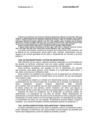 Funktazma Inc. ® www.Jurislex.Tk
6 Véanse: juan calderón B., Del contrato de futbolistas profesionales, Memoria de Licenciado, 1956; jorge
sandoval R., Naturaleza jurídica del compromiso deportivo, Memoria de Licenciado, Santiago, 1957; humberto
cuadra V., Régimen jurídico de los deportistas profesionales. Santiago, 1950, en Colección de Memorias de
Licenciados, Derecho del Trabajo, volumen I, pp. 391 a 423; eugenio ramírez. El deporte ante el Derecho,
Memoria de Licenciado, Santiago, 1940: jean Loup, Les Sports et le Droit, París, 1930. Véase también renfrie
Joyei.-Pouari, l.a responsahílité civil en matiére des sports ou Quéhec el en Franco, Montreal,'1975.
Véase en general: antonio ortigar solar, /;'/ (.éntralo de ¡casino. Santiago. 1990,(214 págs.)
K Véanse: paulina salcedo, Arrendamiento de ftero, Stgo., 1996: Juan C:. Ciumucio, recreación asistida.
Stgo.. 1997. págs. 190 a 204; víctor manuel aviles, Derecho Obstétrico. Stgo., 1992 (225 págs.)
Los actos innominados, conforme al principio de la autonomía de la voluntad y de
la libertad de las convenciones, tienen pleno valor, siempre, naturalmente, que se
ajusten a las normas generales de los actos y declaraciones de voluntad y al orden
público.9
1240. ACTOS RECEPTICIOS Y ACTOS NO RECEPTICIOS
Esta distinción de los actos o negocios jurídicos unilaterales no es formulada por
los autores en términos uniformes, sino con cierta notable variación conceptual.
Nosotros adoptaremos la posición que nos ha parecido más adecuada.
Actos jurídicos recepticios son aquellos en que la declaración de voluntad
que encierran, para lograr eficacia, ha de dirigirse a un destinatario determinado, o
sea, debe comunicarse o notificarse a éste.
Actos jurídicos no recepticios son aquellos en que la declaración de voluntad que
encierran, logra su eficacia por el simple hecho de su emisión, sin que sea necesario
comunicarla a nadie.
La propuesta de celebrar un contrato con determinada persona, el desahucio del
arrendamiento de una casa sin plazo fijo, la rescisión de un contrato, son ejemplos de
actos recepticios, aunque ninguna disposición legal concreta
así lo declare. Pero es evidente que son actos recepticios, "puesto que trascienden a
la esfera jurídica de otra persona, siendo necesario, por tanto, que lleguen a
conocimiento de ella, y para esto, lo menos que puede exigirse, es que se le dirijan".10
Ejemplos de actos no recepticios son el testamento, la promesa pública de
recompensa y la aceptación de una letra de cambio. "Estas declaraciones se
perfeccionan y producen efecto tan pronto como la decisión se toma y adquiere cuerpo
revelándose al mundo exterior en la forma legal prescrita, sin necesidad de que llegue
a conocimiento de nadie; así, por ejemplo, el testamento produce efectos -muerto el
causante-, aun cuando el heredero y demás interesados ignoren su existencia".11
1241. ACTOS CONSTITUTIVOS. DECLARATIVOS Y TRASLATICIOS
a) Actos constitutivos son los que crean un derecho nuevo o una situación jurídica
nueva. Ejemplos: el matrimonio, que crea el estado civil de casado; los contratos que
hacen nacer obligaciones y crean la calidad de acreedor y deudor.
 
