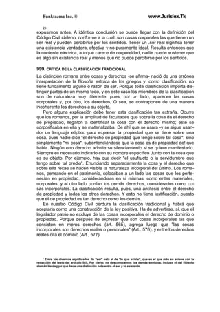 Funktazma Inc. ® www.Jurislex.Tk
25
expusimos antes, A idéntica conclusión se puede llegar con la definición del
Código Civil chileno, conforme a la cual .son cosas corporales las que tienen un
ser real y pueden percibirse por los sentidos. Tener un .ser real significa tener
una existencia verdadera, efectiva y no puramente ideal. Resulta entonces que
la corriente eléctrica, aunque carece de corporeidad, nadie puede sostener que
es algo sin existencia real y menos que no puede percibirse por los sentidos.
999. CRÍTICA DE LA CLASIFICACION TRADICIONAL
La distinción romana entre cosas y derechos -se afirma- nació de una errónea
interpretación de la filosofía estoica de los griegos y, como clasificación, no
tiene fundamento alguno o razón de ser. Porque toda clasificación importa dis-
tinguir partes de un mismo todo, y en este caso los miembros de la clasificación
son de naturaleza muy diferente, pues, por un lado, aparecen las cosas
corporales y, por otro, los derechos, O sea, se contraponen de una manera
incoherente los derechos a su objeto,
Pero alguna explicación debe tener esta clasificación tan extraña. Ocurre
que los romanos, por la amplitud de facultades que sobre la cosa da el derecho
de propiedad, llegaron a identificar la cosa con el derecho mismo; este se
corporificaba en ella y se materializaba. De ahí que se usara -y se sigue usan-
do- un lenguaje elíptico para expresar la propiedad que se tiene sobre una
cosa, pues nadie dice "el derecho de propiedad que tengo sobre tal cosa", sino
simplemente "mi cosa", subentendiéndose que la cosa es de propiedad de! que
habla. Ningún otro derecho admite su silenciamiento si se quiere manifestarlo.
Siempre es necesario indicarlo con su nombre específico Junto con la cosa que
es su objeto. Por ejemplo, hay que decir "el usufructo o la servidumbre que
tengo sobre tal predio". Enunciando separadamente la cosa y el derecho que
sobre ella recae se hacen visible la naturaleza incorporal del último. Los roma-
nos, pensando en el patrimonio, colocaban a un lado las cosas que les perte-
necían en propiedad, considerándolas en sí mismas, como entes materiales,
corporales, y al otro lado ponían los demás derechos, considerados como co-
sas incorporales. La clasificación resulta, pues, una antítesis entre el derecho
de propiedad y todos los otros derechos. Y esto no tiene justificación, puesto
que el de propiedad es tan derecho como los demás.
En nuestro Código Civil perdura la clasificación tradicional y habrá que
aceptarla como una construcción de la ley positiva. Ha de advertirse, sí, que el
legislador patrio no excluye de las cosas incorporales el derecho de dominio o
propiedad. Porque después de expresar que son cosas incorporales las que
consisten en meros derechos (art. 565), agrega luego que "las cosas
incorporales son derechos reales o personales" (Art., 576), y entre los derechos
reales cita el dominio (Art., 577).
3
Entre los diversos significados de "ser" está el de "lo que existe", que es el que más se aviene con la
redacción del texto del artículo 565, Por cierto, no desconocemos [os demás sentidos, incluso el del filósofo
alemán Heidegger que hace una distinción neta entre el ser y lo existente.
 