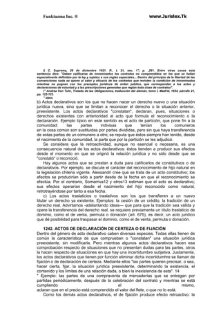 Funktazma Inc. ® www.Jurislex.Tk
l) C. Suprema, 28 de diciembre 1921. R.. t. 21, sec. 1'', p. ,391. Entre otras cosas esta
sentencia dice: "Deben calificarse de innominados los contratos no comprendidos en los que se hallan
especialmente definidos por la ley y sujetos a sus reglas especiales... Dentro del principio de la libertad de las
convenciones nada se opone al valor y eficacia de los contratos que revisten la condición de innominados
mientras no pugnen con los preceptos jurídicos de orden público, que corresponden a los actos y
declaraciones de voluntad y a las prescripciones generales que reglan toda clase de contratos".
i" Andrea Von Tuhr, Tratado de las Obligaciones, traducción del alemán, tomo I, Madrid, 1934, párrafo 21,
pp. 122-123.
" ídem.
b) Actos declarativos son los que no hacen nacer un derecho nuevo o una situación
jurídica nueva, sino que se limitan a reconocer el derecho o la situación anterior,
preexistente. Los actos declarativos "constatan", declaran, pues, situaciones o
derechos existentes con anterioridad al acto que formula el reconocimiento o la
declaración. Ejemplo típico en este sentido es el acto de partición, que pone fin a la
comunidad: las partes indivisas que tenían los comuneros
en la cosa común son sustituidas por partes divididas, pero sin que haya transferencia
de estas partes de un comunero a otro; se reputa que éstos siempre han tenido, desde
el nacimiento de la comunidad, la parte que por la partición se les adjudicó.
Se considera que la retroactividad, aunque no esencial o necesaria, es una
consecuencia natural de los actos declarativos: éstos tienden a producir sus efectos
desde el momento en que se originó la relación jurídica y no sólo desde que se
"constató" o reconoció.
Hay algunos actos que se prestan a duda para calificarlos de constitutivos o de
declarativos. Por ejemplo, se discute el carácter del reconocimiento de hijo natural en
la legislación chilena vigente. Alessandri cree que se trata de un acto constitutivo; los
efectos se producirían sólo a partir desde de la fecha en que el reconocimiento se
efectúa. Por el contrario, Somarriva12 y otros13 estiman que el acto es declarativo;
sus efectos operarían desde el nacimiento del hijo reconocido como natural,
retrotrayéndose por tanto a esa fecha.
c) Los actos traslaticios o traslativos son los que transfieren a un nuevo
titular un derecho ya existente. Ejemplos: la cesión de un crédito, la tradición de un
derecho real. Advirtamos -adelantando ideas— que para que la tradición sea válida y
opere la transferencia del derecho real, se requiere previamente un título traslaticio de
dominio, como el de venta, permuta o donación (art. 675), es decir, un acto jurídico
que dé posibilidad para traspasar el dominio, como el de venta, permuta o donación.
1242. ACTOS DE DECLARACIÓN DE CERTEZA O DE FIJACIÓN
Dentro del género de acto declarativo caben diversas especies. Todas ellas tienen de
común la característica de que comprueban o "constatan" una situación jurídica
preexistente, sin modificarla. Pero mientras algunos actos declarativos hacen esa
comprobación respecto de situaciones que no presentan dudas para las partes, otros
la hacen respecto de situaciones en que hay una incertidumbre subjetiva. Justamente,
los actos declarativos que tienen por función eliminar dicha incertidumhre se llaman de
fijación o de declaración de certeza. Mediante ellos "las partes quieren precisar, o sea,
hacer cierta, fijar, la situación jurídica preexistente, determinando la existencia, el
contenido y los límites de una relación dada, o bien la inexistencia de esta". 14
" Ejemplo: las partes de una compraventa de mercaderías que se entregan por
partidas periódicamente, después de la celebración del contrato y mientras se está
cumpliendo el mismo,
aclaran que en el precio está comprendido el valor del flete, o que no lo está.
Como los demás actos declarativos, el de fijación produce efecto retroactivo: la
 