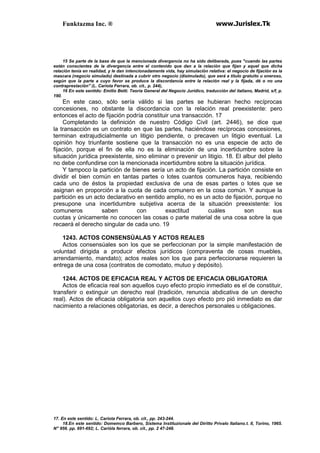 Funktazma Inc. ® www.Jurislex.Tk
15 Se parte de la base de que la mencionada divergencia no ha sido deliberada, pues "cuando las partes
están conscientes de la divergencia entre el contenido que dan a la relación que fijan y aquel que dicha
relación tenía en realidad, y le dan intencionadamente vida, hay simulación relativa: el negocio de fijación es la
mascara (negocio simulado) destinada a cubrir otro negocio (disimulado), que será a título gratuito u oneroso,
según que la parte a cuyo favor se produce la discordancia entre la relación real y la fijada, dé o no una
contraprestación'' (L. Cariota Ferrara, ob. cit., p. 244),
16 En este sentido: Emilio Betti. Teoría General del Negocio Jurídico, traducción del italiano, Madrid, s/f, p.
190.
En este caso, sólo sería válido si las partes se hubieran hecho recíprocas
concesiones, no obstante la discordancia con la relación real preexistente: pero
entonces el acto de fijación podría constituir una transacción. 17
Completando la definición de nuestro Código Civil (art. 2446), se dice que
la transacción es un contrato en que las partes, haciéndose recíprocas concesiones,
terminan extrajudicialmente un litigio pendiente, o precaven un litigio eventual. La
opinión hoy triunfante sostiene que la transacción no es una especie de acto de
fijación, porque el fin de ella no es la eliminación de una incertidumbre sobre la
situación jurídica preexistente, sino eliminar o prevenir un litigio. 18. El albur del pleito
no debe confundirse con la mencionada incertidumbre sobre la situación jurídica.
Y tampoco la partición de bienes sería un acto de fijación. La partición consiste en
dividir el bien común en tantas partes o lotes cuantos comuneros haya, recibiendo
cada uno de éstos la propiedad exclusiva de una de esas partes o lotes que se
asignan en proporción a la cuota de cada comunero en la cosa común. Y aunque la
partición es un acto declarativo en sentido amplio, no es un acto de fijación, porque no
presupone una incertidumbre subjetiva acerca de la situación preexistente: los
comuneros saben con exactitud cuáles son sus
cuotas y únicamente no conocen las cosas o parte material de una cosa sobre la que
recaerá el derecho singular de cada uno. 19
1243. ACTOS CONSENSÚALAS Y ACTOS REALES
Actos consensúales son los que se perfeccionan por la simple manifestación de
voluntad dirigida a producir efectos jurídicos (compraventa de cosas muebles,
arrendamiento, mandato); actos reales son los que para perfeccionarse requieren la
entrega de una cosa (contratos de comodato, mutuo y depósito).
1244. ACTOS DE EFICACIA REAL Y ACTOS DE EFICACIA OBLIGATORIA
Actos de eficacia real son aquellos cuyo efecto propio inmediato es el de constituir,
transferir o extinguir un derecho real (tradición, renuncia abdicativa de un derecho
real). Actos de eficacia obligatoria son aquellos cuyo efecto pro pió inmediato es dar
nacimiento a relaciones obligatorias, es decir, a derechos personales u obligaciones.
17. En este sentido: L. Cariota Ferrara, ob. cit., pp. 243-244.
18.En este sentido: Domemco Barbero, Sistema lnstituzionale del Diritto Prívalo Italiano.t. II, Torino, 1965.
N" 956. pp. 691-692; L. Carióla ferrara, ob. cit., pp. 2 47-248.
 