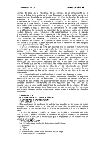 Funktazma Inc. ® www.Jurislex.Tk
Ejemplo de cosa de la naturaleza de un contrato es el saneamiento de la
evicción y de los vicios ocultos de la cosa. Fricción es la pérdida total o parcial de la
cosa comprada, decretada por sentencia firme y en virtud de derechos de un tercero
anteriores a la compra. El saneamiento de la evicción impone
al vendedor la obligación de amparar al comprador en el dominio y posesión
pacífica de la cosa vendida, es decir, en defenderlo de los terceros que pretendan
tener sobre ésta derechos anteriores a la compra, y en indemnizar a aquel
de la evicción, si llega a producirse. El saneamiento de los vicios redhibitorios
es la obligación del vendedor de responder de los defectos ocultos de la cosa
vendida, llamados vicios redhitorios; esta responsabilidad lo obliga a soportar
la resolución del contrato de compraventa o la rebaja proporcional del precio.
Si en la escritura de compraventa nada se dice sobre la obligación de saneamiento, de
todas maneras se entiende incorporada al contrato. Pero no siendo
de la esencia del contrato, la compraventa puede subsistir sin la obligación que
nos ocupa y las partes pueden convenir en que el vendedor no será obligado
a dicha garantía (artículos 1842 y 1852).
c) Cosas accidentales del acto son aquellas que ni esencial ni naturalmente
le pertenecen, y que se le agregan por medio de declaraciones o cláusulas especiales
(artículo 1444). Tales son. por ejemplo, las condiciones, el plazo, el
modo y todas las cláusulas especiales que las partes introducen en los actos jurídicos.
En otras palabras, cosas meramente accidentales son las que la ley no
subentiende ni son necesarias para la existencia del acto, pero que las partes pueden
agregar por medio de una estipulación expresa. Son cosas que no
constituyen una consecuencia necesaria del acto. Y así como para eliminar de
este las cosas que son de su naturaleza, las partes necesitan de una estipulación
expresa, porque en el silencio de ellas la ley las subentiende, así también
para incluir en un acto las cosas meramente accidentales, se precisa de una
estipulación expresa de las partes, porque en el silencio de ellas la ley no las
subentiende.
Los principales elementos accidentales son la condición, el plazo y el modo.
De todos los mencionados, los únicos verdaderos elementos o requisitos
constitutivos del acto son los esenciales. Los naturales no forman parte de la
estructura del acto jurídico sino que dicen relación con sus efectos. Por su parte, los
llamados elementos accidentales no son requisitos del acto sino de su
eficacia, pues a ellos queda subordinada la producción de los efectos del acto,
sin perjuicio de que puedan tener lugar antes de que se cumplan los elementos
accidentales algunos efectos preliminares, según vimos al estudiar los derechos
eventuales.
CAPITULO XLII
CONDICIONES DE EXISTENCIA Y VALIDEZ
A. CONCEPTO Y ENUMERACIÓN
1250. CONCEPTO
Son condiciones de existencia del acto jurídico aquellas sin las cuales no puede
formarse, no puede nacer a la vicia del derecho. Son condiciones de validez
aquellas que, si bien pueden faltar en el acto, su concurrencia le da una existencia
sana.
La falta de alguna condición de validez no impide la existencia del acto,
pero lo vicia y permite anularlo; la ausencia de alguna condición de existencia
no permite vivir al acto, por la misma razón que es imposible a un ser humano vivir sin
cabeza o sin corazón.
1250-a. ENUMERACIÓN
Las condiciones de existencia de los actos jurídicos son:
1° Voluntad;
2° Objeto;
3° Causa, y
4° Solemnidades, en los actos en que la ley las exige.
Las condiciones de validez son:
 