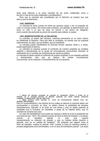 Funktazma Inc. ® www.Jurislex.Tk
167
tanto para referirse a la única voluntad de los actos unilaterales como a
las dos o más de los actos bilaterales y plurilaterales.2
Para que la voluntad sea considerada por el Derecho es preciso que sea
seria y que se exteriorice.
1252. SERIEDAD
La voluntad es seria cuando se emite por persona capaz y con el propósito de
crear un vínculo jurídico. No reúnen esta condición, por ejemplo, la determinación que
toma un niño o la que se hace en broma o sin ánimo de obligarse,
como cuando dos personas se ponen de acuerdo para realizar un paseo.
1253. MANIFESTACIÓN DE LA VOLUNTAD
La voluntad, el querer del individuo, mientras permanece en su fuero interno
es indiferente al Derecho. Para que éste la considere, es preciso que se proyecte
externamente, es decir, que se declare, que se manifieste.
La voluntad puede manifestarse en diversas formas: expresa, tácita y, a veces,
puede significarla el silencio.
La voluntad es expresa cuando el contenido de nuestro propósito es revelado
explícita y directamente sin la ayuda de circunstancias concurrentes. Ejemplo: la
celebración de un contrato de compraventa por escritura pública.
La voluntad es tácita cuando el contenido de nuestro propósito no es revelado explícita
y directamente, sino que se deduce de ciertas circunstancias
concurrentes, de la conducta o comportamiento de una persona.
1 Véanse los diversos conceptos de voluntad en Vocabulario Técnico y Crítico de la
Filosofía, de la sociedad francesa de filosofía, publicado por André Lalande, traducción
castellana, t. II, Buenos Aires. 1953, pp. 1449 a 1451.
1 Véase: francisco javier saavedra G., Teoría del Consentimiento, Editorial Cono Sur.
Santiago, 1994 (519 págs.).
Pero el comportamiento y los hechos de los cuales se deduce la voluntad deben ser
concluyentes o unívocos, es decir, no deben ofrecer la posibilidad de diversas
interpretaciones. Ejemplo: si yo entro en una tienda y cojo un objeto pidiendo al
empleado que lo envuelva, es indudable, a pesar de no haberlo dicho, que mi
voluntad es comprar esa cosa.
Un caso de manifestación que puede ser expresa o tácita es el de la aceptación de
una herencia (art. 1241). "Es expresa cuando se toma el título de heredero, y es tácita,
cuando el heredero ejecuta un acto que supone
necesariamente su intención de aceptar, y que no hubiera tenido derecho a
ejecutar, sino en su calidad de heredero". "Se entiende que alguien toma el
título de heredero -explica el artículo 1242- cuando lo hace en escritura pública o
privada obligándose como tal heredero, o en un acto de tramitación judicial". Los actos
 