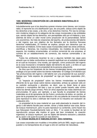Funktazma Inc. ® www.Jurislex.Tk
26
TRATADO DE DERECHO CIVIL. PARTES PRELIMINAR Y GENERAL
1000. MODERNA CONCEPCIÓN DE LOS BIENES INMATERIALES O
INCORPORALES
Indudablemente que si los derechos quieren mirarse como bienes, son incorpo-
rales; el reproche es a la clasificación que, de una parle, coloca como objeto de
los derechos a las cosas, y de otra, a los derechos mismos. Por eso la concep-
ción moderna integra en la categoría de las cosas incorporales a las entidades
que, siendo objeto de loa derechos, son perceptibles sólo por el intelecto y que,
además de tener un valor moral como proyección de la personalidad, tienen
uno económico. Se trata de creaciones del espíritu, de producciones del talento
o del ingenio que son objetivo de los llamados por la doctrina francesa
derechos intelectuales. El nombre se explica, porque son derechos que se
reconocen al intelecto. Entre esas cosas incorporales están las obras artísticas,
científicas y literarias, los inventos industriales, los modelos de esta misma
especie, los modelos ornamentales, el nombre comercial de una empresa, el
nombre de un establecimiento de comercio, las marcas comerciales o de
fábrica.
Todos los profesores levantan la voz y algunos también las cejas para
advertir que no debe confundirse la creación espiritual con el substrato material
en el cual se incorpora. Una novela, por ejemplo, como producción del ingenio
es la cosa incorporal o inmaterial objeto del derecho de autor, y el libro en que
está impresa es objeto de la propiedad de la persona adquirente.
Se dice que los forjadores de los bienes inmateriales tienen una propiedad
análoga a la que existe sobre los bienes materiales- El Código Civil declara que
"las producciones del ingenio o del talento son una propiedad de sus autores".
Agrega que "esta especie de propiedad" se rige por leyes especiales (Art.,
584).
La ''especie de propiedad" sobre los bienes inmateriales es bastante
diferente de la que recae sobre bienes corporales; ambas se parecen sólo en
su carácter excluyente y absoluto, es decir, que su titular tiene el goce
exclusivo o monopólico del bien y que su poder puede hacerlo valer contra
todos los demás (erga omnes). Pero en otros aspectos las notas distintivas son
pronunciadas. El goce, por ejemplo, a que faculta la propiedad de bienes
materiales es el de apropiarse de los frutos y productos de éstos, en cambio, el
goce de la propiedad de una obra literaria o de una patente de invención faculta
para reproducir la obra o disfrutar del invento en la industria con exclusión de
cualquiera otro.
La propiedad de la cosa material en que está plasmada la creación del in-
genio o del talento faculta para vender, donar y hasta destruir esa cosa, llama-
da Corpus mechanicum, pero no para reproducir su contenido, como hacen los
que fotocopian fraudulentamente todo un libro. Y no existe la facultad de tal
reproducción porque ella implica el goce del bien inmaterial, la creación
ingeniosa, el corpus mysticum, que es objeto del derecho exclusivo y absoluto
de su autor o de quien le suceda en ese derecho.
B. COSAS MUEBLES E INMUEBLES1001. IDEA GENERAL
Las cosas corporales son muebles o inmuebles (artículo 566), según que ellas
puedan o no transportarse de un lugar a otro sin cambiar de naturaleza.
 