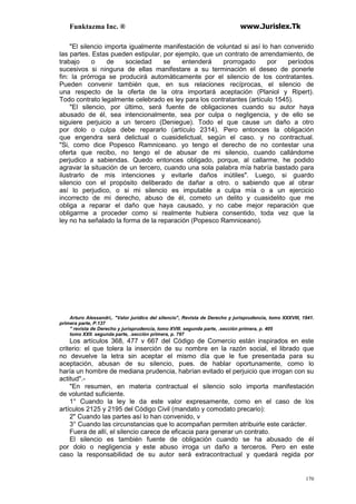Funktazma Inc. ® www.Jurislex.Tk
170
"El silencio importa igualmente manifestación de voluntad si así lo han convenido
las partes. Estas pueden estipular, por ejemplo, que un contrato de arrendamiento, de
trabajo o de sociedad se entenderá prorrogado por períodos
sucesivos si ninguna de ellas manifestare a su terminación el deseo de ponerle
fin: la prórroga se producirá automáticamente por el silencio de los contratantes.
Pueden convenir también que, en sus relaciones recíprocas, el silencio de
una respecto de la oferta de la otra importará aceptación (Planiol y Ripert).
Todo contrato legalmente celebrado es ley para los contratantes (artículo 1545).
"El silencio, por último, será fuente de obligaciones cuando su autor haya
abusado de él, sea intencionalmente, sea por culpa o negligencia, y de ello se
siguiere perjuicio a un tercero (Deniegue). Todo el que cause un daño a otro
por dolo o culpa debe repararlo (artículo 2314). Pero entonces la obligación
que engendra será delictual o cuasidelictual, según el caso. y no contractual.
"Si, como dice Popesco Ramniceano. yo tengo el derecho de no contestar una
oferta que recibo, no tengo el de abusar de mi silencio, cuando callándome
perjudico a sabiendas. Quedo entonces obligado, porque, al callarme, he podido
agravar la situación de un tercero, cuando una sola palabra mía habría bastado para
ilustrarlo de mis intenciones y evitarle daños inútiles". Luego, si guardo
silencio con el propósito deliberado de dañar a otro. o sabiendo que al obrar
así lo perjudico, o si mi silencio es imputable a culpa mía o a un ejercicio
incorrecto de mi derecho, abuso de él, cometo un delito y cuasidelito que me
obliga a reparar el daño que haya causado, y no cabe mejor reparación que
obligarme a proceder como si realmente hubiera consentido, toda vez que la
ley no ha señalado la forma de la reparación (Popesco Ramniceano).
Arturo Alessandri,. "Valor jurídico del silencio", Revista de Derecho y jurisprudencia, tomo XXXVIll, 1941.
primera parte, P.137
'' revista de Derecho y jurisprudencia, lomo XVIII. segunda parte, .sección primera, p. 405
tomo XXII. segunda parte, .sección primera, p. 797
Los artículos 368, 477 v 667 del Código de Comercio están inspirados en este
criterio: el que tolera la inserción de su nombre en la razón social, el librado que
no devuelve la letra sin aceptar el mismo día que le fue presentada para su
aceptación, abusan de su silencio, pues. de hablar oportunamente, como lo
haría un hombre de mediana prudencia, habrían evitado el perjuicio que irrogan con su
actitud".-
"En resumen, en materia contractual el silencio solo importa manifestación
de voluntad suficiente.
1° Cuando la ley le da este valor expresamente, como en el caso de los
artículos 2125 y 2195 del Código Civil (mandato y comodato precario):
2" Cuando las partes así lo han convenido, v
3° Cuando las circunstancias que lo acompañan permiten atribuirle este carácter.
Fuera de allí, el silencio carece de eficacia para generar un contrato.
El silencio es también fuente de obligación cuando se ha abusado de él
por dolo o negligencia y este abuso irroga un daño a terceros. Pero en este
caso la responsabilidad de su autor será extracontractual y quedará regida por
 