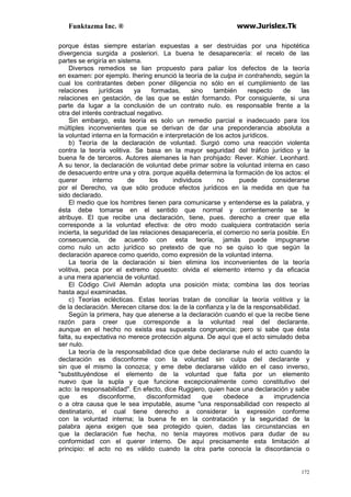 Funktazma Inc. ® www.Jurislex.Tk
172
porque éstas siempre estarían expuestas a ser destruidas por una hipotética
divergencia surgida a posleriori. La buena te desaparecería: el recelo de las
partes se erigiría en sistema.
Diversos remedios se lian propuesto para paliar los defectos de la teoría
en examen: por ejemplo. Ihering enunció la teoría de la culpa in contrahendo, según la
cual los contratantes deben poner diligencia no sólo en el cumplimiento de las
relaciones jurídicas ya formadas, sino también respecto de las
relaciones en gestación, de las que se están formando. Por consiguiente, si una
parte da lugar a la conclusión de un contrato nulo. es responsable frente a la
otra del interés contractual negativo.
Sin embargo, esta teoría es solo un remedio parcial e inadecuado para los
múltiples inconvenientes que se derivan de dar una preponderancia absoluta a
la voluntad interna en la formación e interpretación de los actos jurídicos.
b) Teoría de la declaración de voluntad. Surgió como una reacción violenta
contra la teoría volitiva. Se basa en la mayor seguridad del tráfico jurídico y la
buena fe de terceros. Autores alemanes la han prohijado: Rever. Kohier. Leonhard.
A su tenor, la declaración de voluntad debe primar sobre la voluntad interna en caso
de desacuerdo entre una y otra. porque aquélla determina la formación de los actos: el
querer interno de los individuos no puede considerarse
por el Derecho, va que sólo produce efectos jurídicos en la medida en que ha
sido declarado.
El medio que los hombres tienen para comunicarse y entenderse es la palabra, y
ésta debe tomarse en el sentido que normal y corrientemente se le
atribuye. El que recibe una declaración, tiene, pues. derecho a creer que ella
corresponde a la voluntad efectiva: de otro modo cualquiera contratación sería
incierta, la seguridad de las relaciones desaparecería, el comercio no sería posible. En
consecuencia, de acuerdo con esta teoría, jamás puede impugnarse
como nulo un acto jurídico so pretexto de que no se quiso lo que según la
declaración aparece como querido, como expresión de la voluntad interna.
La teoría de la declaración si bien elimina los inconvenientes de la teoría
volitiva, peca por el extremo opuesto: olvida el elemento interno y da eficacia
a una mera apariencia de voluntad.
El Código Civil Alemán adopta una posición mixta; combina las dos teorías
hasta aquí examinadas.
c) Teorías eclécticas. Estas teorías tratan de conciliar la teoría volitiva y la
de la declaración. Merecen citarse dos: la de la confianza y la de la responsabilidad.
Según la primera, hay que atenerse a la declaración cuando el que la recibe tiene
razón para creer que corresponde a la voluntad real del declarante.
aunque en el hecho no exista esa supuesta congruencia; pero si sabe que ésta
falta, su expectativa no merece protección alguna. De aquí que el acto simulado deba
ser nulo.
La teoría de la responsabilidad dice que debe declararse nulo el acto cuando la
declaración es disconforme con la voluntad sin culpa del declarante y
sin que el mismo la conozca; y eme debe declararse válido en el caso inverso,
"substituyéndose el elemento de la voluntad que falta por un elemento
nuevo que la supla y que funcione excepcionalmente como constitutivo del
acto: la responsabilidad". En efecto, dice Ruggiero, quien hace una declaración y sabe
que es disconforme, disconformidad que obedece a imprudencia
o a otra causa que le sea imputable, asume "una responsabilidad con respecto al
destinatario, el cual tiene derecho a considerar la expresión conforme
con la voluntad interna; la buena fe en la contratación y la seguridad de la
palabra ajena exigen que sea protegido quien, dadas las circunstancias en
que la declaración fue hecha, no tenía mayores motivos para dudar de su
conformidad con el querer interno. De aquí precisamente esta limitación al
principio: el acto no es válido cuando la otra parte conocía la discordancia o
 