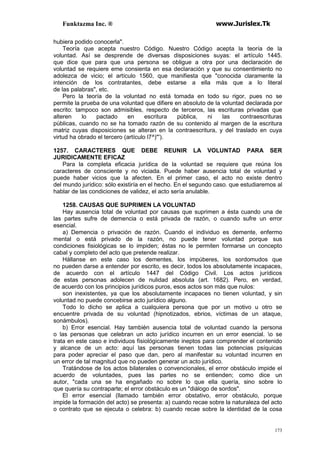 Funktazma Inc. ® www.Jurislex.Tk
173
hubiera podido conocerla".
Teoría que acepta nuestro Código. Nuestro Código acepta la teoría de la
voluntad. Así se desprende de diversas disposiciones suyas: el artículo 1445.
que dice que para que una persona se obligue a otra por una declaración de
voluntad se requiere eme consienta en esa declaración y que su consentimiento no
adolezca de vicio; el artículo 1560, que manifiesta que "conocida claramente la
intención de los contratantes, debe estarse a ella más que a lo literal
de las palabras", etc.
Pero la teoría de la voluntad no está tomada en todo su rigor, pues no se
permite la prueba de una voluntad que difiere en absoluto de la voluntad declarada por
escrito: tampoco son admisibles, respecto de terceros, las escrituras privadas que
alteren lo pactado en escritura pública, ni las contraescrituras
públicas, cuando no se ha tomado razón de su contenido al margen de la escritura
matriz cuyas disposiciones se alteran en la contraescritura, y del traslado en cuya
virtud ha obrado el tercero (artículo l7^)"').
1257. CARACTERES QUE DEBE REUNIR LA VOLUNTAD PARA SER
JURIDICAMENTE EFICAZ
Para la completa eficacia jurídica de la voluntad se requiere que reúna los
caracteres de consciente y no viciada. Puede haber ausencia total de voluntad y
puede haber vicios que la afecten. En el primer caso, el acto no existe dentro
del mundo jurídico: sólo existiría en el hecho. En el segundo caso. que estudiaremos al
hablar de las condiciones de validez, el acto sería anulable.
1258. CAUSAS QUE SUPRIMEN LA VOLUNTAD
Hay ausencia total de voluntad por causas que suprimen a ésta cuando una de
las partes sufre de demencia o está privada de razón, o cuando sufre un error
esencial.
a) Demencia o privación de razón. Cuando el individuo es demente, enfermo
mental o está privado de la razón, no puede tener voluntad porque sus
condiciones fisiológicas se lo impiden; éstas no le permiten formarse un concepto
cabal y completo del acto que pretende realizar.
Hállanse en este caso los dementes, los impúberes, los sordomudos que
no pueden darse a entender por escrito, es decir, todos los absolutamente incapaces,
de acuerdo con el artículo 1447 del Código Civil. Los actos jurídicos
de estas personas adolecen de nulidad absoluta (art. 1682). Pero, en verdad,
de acuerdo con los principios jurídicos puros, esos actos son más que nulos:
son inexistentes, ya que los absolutamente incapaces no tienen voluntad, y sin
voluntad no puede concebirse acto jurídico alguno.
Todo lo dicho se aplica a cualquiera persona que por un motivo u otro se
encuentre privada de su voluntad (hipnotizados, ebrios, víctimas de un ataque,
sonámbulos).
b) Error esencial. Hay también ausencia total de voluntad cuando la persona
o las personas que celebran un acto jurídico incurren en un error esencial. o se
trata en este caso e individuos fisiológicamente ineptos para comprender el contenido
y alcance de un acto: aquí las personas tienen todas las potencias psíquicas
para poder apreciar el paso que dan, pero al manifestar su voluntad incurren en
un error de tal magnitud que no pueden generar un acto jurídico.
Tratándose de los actos bilaterales o convencionales, el error obstáculo impide el
acuerdo de voluntades, pues las partes no se entienden; como dice un
autor, "cada una se ha engañado no sobre lo que ella quería, sino sobre lo
que quería su contraparte; el error obstáculo es un "diálogo de sordos".
El error esencial (llamado también error obstativo, error obstáculo, porque
impide la formación del acto) se presenta: a) cuando recae sobre la naturaleza del acto
o contrato que se ejecuta o celebra: b) cuando recae sobre la identidad de la cosa
 