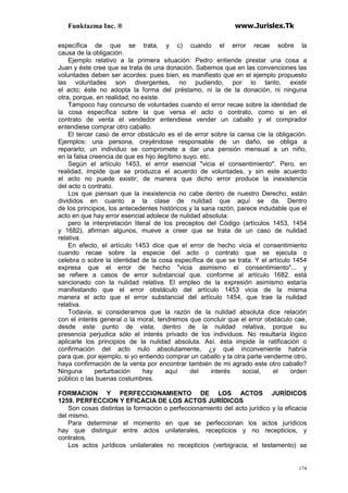 Funktazma Inc. ® www.Jurislex.Tk
174
específica de que se trata, y c) cuando el error recae sobre la
causa de la obligación.
Ejemplo relativo a la primera situación: Pedro entiende prestar una cosa a
Juan y éste cree que se trata de una donación. Sabemos que en las convenciones las
voluntades deben ser acordes: pues bien, es manifiesto que en el ejemplo propuesto
las voluntades son divergentes, no pudiendo, por lo tanto, existir
el acto; éste no adopta la forma del préstamo, ni la de la donación, ni ninguna
otra, porque, en realidad, no existe.
Tampoco hay concurso de voluntades cuando el error recae sobre la identidad de
la cosa específica sobre la que versa el acto o contrato, como si en el
contrato de venta el vendedor entendiese vender un caballo y el comprador
entendiese comprar otro caballo.
El tercer caso de error obstáculo es el de error sobre la cansa cíe la obligación.
Ejemplos: una persona, creyéndose responsable de un daño, se obliga a
repararlo; un individuo se compromete a dar una pensión mensual a un niño,
en la falsa creencia de que es hijo ilegítimo suyo. etc.
Según el artículo 1453, el error esencial "vicia el consentimiento". Pero. en
realidad, impide que se produzca el acuerdo de voluntades, y sin este acuerdo
el acto no puede existir; de manera que dicho error produce la inexistencia
del acto o contrato.
Los que piensan que la inexistencia no cabe dentro de nuestro Derecho, están
divididos en cuanto a la clase de nulidad que aquí se da. Dentro
de los principios, los antecedentes históricos y la sana razón, parece indudable que el
acto en que hay error esencial adolece de nulidad absoluta:
pero la interpretación literal de los preceptos del Código (artículos 1453, 1454
y 1682), afirman algunos, mueve a creer que se trata de un caso de nulidad
relativa.
En efecto, el artículo 1453 dice que el error de hecho vicia el consentimiento
cuando recae sobre la especie del acto o contrato que se ejecuta o
celebra o sobre la identidad de la cosa específica de que se trata. Y el artículo 1454
expresa que el error de hecho "vicia asimismo el consentimiento"... y
se refiere a casos de error substancial que. conforme al artículo 1682. está
sancionado con la nulidad relativa. El empleo de la expresión asimismo estaría
manifestando que el error obstáculo del artículo 1453 vicia de la misma
manera el acto que el error substancial del artículo 1454, que trae la nulidad
relativa.
Todavía, si consideramos que la razón de la nulidad absoluta dice relación
con el interés general o la moral, tendremos que concluir que el error obstáculo cae,
desde este punto de vista, dentro de la nulidad relativa, porque su
presencia perjudica sólo el interés privado de los individuos. No resultaría lógico
aplicarle los principios de la nulidad absoluta. Así. ésta impide la ratificación o
confirmación del acto nulo absolutamente, ¿y qué inconveniente habría
para que, por ejemplo, si yo entiendo comprar un caballo y la otra parte venderme otro,
haya confirmación de la venta por encontrar también de mi agrado este otro caballo?
Ninguna perturbación hay aquí del interés social, el orden
público o las buenas costumbres.
FORMACION Y PERFECCIONAMIENTO DE LOS ACTOS JURÍDICOS
1259. PERFECCION Y EFICACIA DE LOS ACTOS JURÍDICOS
Son cosas distintas la formación o perfeccionamiento del acto jurídico y la eficacia
del mismo.
Para determinar el momento en que se perfeccionan los actos jurídicos
hay que distinguir entre actos unilaterales, recepticios y no recepticios, y
contratos.
Los actos jurídicos unilaterales no recepticios (verbigracia, el testamento) se
 