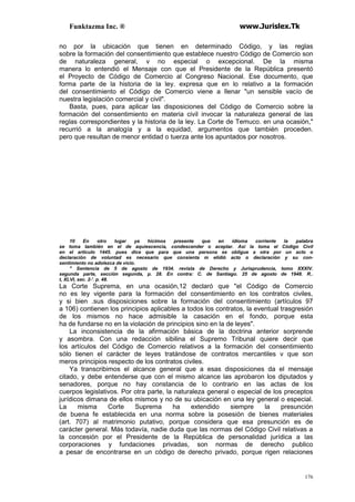 Funktazma Inc. ® www.Jurislex.Tk
176
no por la ubicación que tienen en determinado Código, y las reglas
sobre la formación del consentimiento que establece nuestro Código de Comercio son
de naturaleza general, v no especial o excepcional. De la misma
manera lo entendió el Mensaje con que el Presidente de la República presentó
el Proyecto de Código de Comercio al Congreso Nacional. Ese documento, que
forma parte de la historia de la ley. expresa que en lo relativo a la formación
del consentimiento el Código de Comercio viene a llenar "un sensible vacío de
nuestra legislación comercial y civil".
Basta, pues, para aplicar las disposiciones del Código de Comercio sobre la
formación del consentimiento en materia civil invocar la naturaleza general de las
reglas correspondientes y la historia de la ley. La Corte de Temuco. en una ocasión,"
recurrió a la analogía y a la equidad, argumentos que también proceden.
pero que resultan de menor entidad o tuerza ante los apuntados por nosotros.
10 En otro lugar ya hicimos presente que en idioma corriente la palabra
se toma también en el de aquiescencia, condescender o aceptar. Así la toma el Código Civil
en el artículo 1445. pues dice que para que una persona se obligue a otra por un acto o
declaración de voluntad es necesario que consienta m elidió acto o declaración y su con-
sentimiento no adolezca de vicio.
" Sentencia de 5 de agosto de 1934. revista de Derecho y Jurisprudencia, tomo XXXIV.
segunda parte, sección segunda, p. 28. En contra: C. de Santiago. 25 de agosto de 1948. R..
t, XLVI, sec. 2-'. p. 48.
La Corte Suprema, en una ocasión,12 declaró que "el Código de Comercio
no es ley vigente para la formación del consentimiento en los contratos civiles,
y si bien .sus disposiciones sobre la formación del consentimiento (artículos 97
a 106) contienen los principios aplicables a todos los contratos, la eventual trasgresión
de los mismos no hace admisible la casación en el fondo, porque esta
ha de fundarse no en la violación de principios sino en la de leyes".
La inconsistencia de la afirmación básica de la doctrina anterior sorprende
y asombra. Con una redacción sibilina el Supremo Tribunal quiere decir que
los artículos del Código de Comercio relativos a la formación del consentimiento
sólo tienen el carácter de leyes tratándose de contratos mercantiles v que son
meros principios respecto de los contratos civiles.
Ya transcribimos el alcance general que a esas disposiciones da el mensaje
citado, y debe entenderse que con el mismo alcance las aprobaron los diputados y
senadores, porque no hay constancia de lo contrario en las actas de los
cuerpos legislativos. Por otra parte, la naturaleza general o especial de los preceptos
jurídicos dimana de ellos mismos y no de su ubicación en una ley general o especial.
La misma Corte Suprema ha extendido siempre la presunción
de buena fe establecida en una norma sobre la posesión de bienes materiales
(art. 707) al matrimonio putativo, porque considera que esa presunción es de
carácter general. Más todavía, nadie duda que las normas del Código Civil relativas a
la concesión por el Presidente de la República de personalidad jurídica a las
corporaciones y fundaciones privadas, son normas de derecho publico
a pesar de encontrarse en un código de derecho privado, porque rigen relaciones
 