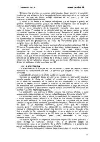 Funktazma Inc. ® www.Jurislex.Tk
178
"Dirigidos los anuncios a personas determinadas, llevan siempre la condición
implícita de que al tiempo de la demanda no hayan sido enajenados los productos
ofrecidos, de que no hayan sufrido alteración en su precio, y de que
existan en el domicilio del oferente."
El inciso 1" se refiere a las ofertas incompletas que se dirigen al público en
general, indeterminadamente, porque las ofertas incompletas que se dirigen a
personas determinadas están consideradas en el inciso siguiente.
En un breve comentario de la disposición transcrita cabe decir que con
razón el inciso 1" declara la no obligatoriedad de las seudo ofertas u ciertas
incompletas dirigidas a personas indeterminadas. Respecto al inciso 2" puede
afirmarse que hasta leerlo para darse cuenta que es una norma de efecto práctico
nulo. Por fin, el conjunto de ambos incisos deja en claro que el Código no
ha reglamentado las verdaderas ofertas al público y, en todo caso. la disposición
considera sólo las proposiciones de venta de mercaderías pero no las de
compra y menos las de otros contratos.
Con razón se ha dicho que "en una eventual reforma legislativa el artículo 105 del
Código de Comercio debería desaparecer sin dejar rastro, estableciéndose en su lugar
un precepto como el del artículo 1336. del Código Civil
italiano de 1942, que dispone: "La oferta al público, cuando contiene los extremos
esenciales del contrato a cuya conclusión es encaminada, vale como pro-
puesta. salvo que resulte diversamente de las circunstancias o de los usos". Esta
fórmula fija las condiciones de validez de la oferta al público y permite diferenciarla
nítidamente de las invitaciones a hacer ofertas y de las meras informaciones a que se
dirigen los catálogos, circulares, avisos, etc.".13
1263. LA ACEPTACIÓN
La aceptación es el acto por el cual la persona a quien va dirigida la oferta
manifiesta su conformidad con ella. La persona que acepta la oferta se llama
aceptante.
La aceptación, al igual que la oferta, puede ser expresa o tácita.
Ejemplos de aceptación tácita: el subir a un vehículo de locomoción colectiva
importa aceptar la oferta de celebrar el contrato de transporte; el sentarse
en un sillón de peluquería; el de realizar un acto relacionado con un encargo
que se ha hecho, importa aceptar el contrato de mandato; el recibir por parte
del arrendador, con posterioridad al término del arrendamiento, el pago de cualquier
período subsiguiente a este término, implica aceptar tácitamente la renovación del
contrato respectivo (tácita reconducción).
La aceptación, sea expresa o tácita, produce los mismos efectos, y tanto
una como otra están sujetas a las mismas reglas (Código de Comercio, artículo 103).
La aceptación puede ser pura y simple o condicional. La aceptación es pura
y simple cuando implica adhesión a la oferta en los mismos términos en que
ésta ha sido formulada. En otras palabras, cuando es congruente con la oferta.
Ejemplo: si alguien ofrece venderme, por determinado precio, 100 libros colocados en
mi casa, y yo respondo "conforme", quiere decir que he aceptado
expresa, pura y simplemente. La aceptación es condicional cuando contiene
reserva o modificaciones que alteran los términos de la oferta. Cuando entre
ésta y aquélla no hay concordancia absoluta, como -y siguiendo con el ejemplo
anterior- si yo dijera acepto comprar los 100 libros que me ofrece al precio indicado,
pero puestos en Antofagasta. pues quiero donárselos a un amigo
residente en esa ciudad.
En nuestra legislación la aceptación condicional importa una nueva propuesta u
oferta (Código de Comercio, artículo 102): si el oferente acepta las
modificaciones, pasa a ser aceptante de la oferta modificada, y la persona que
aceptó condicionalmente queda como nuevo oferente.
El mero silencio de la parte a quien se dirige la propuesta no importa aceptación,
 