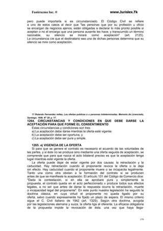 Funktazma Inc. ® www.Jurislex.Tk
179
pero puede importarla si es circunstanciado. El Código Civil se refiere
a uno de estos casos al decir que "las personas que por su profesión u oficio
se encargan de negocios ajenos, están obligadas a declarar lo más pronto posible si
aceptan o no el encargo que una persona ausente les hace; y transcurrido un término
razonable, su silencio se mirará como aceptación" (art. 2125).
La circunstancia cíe que el destinatario sea una de dichas personas determina que su
silencio se mire como aceptación.
11 Rolando Fernandez millas, Las ofertas publicas o u personas indeterminadas. Memoria de Licenciado,
Santiago. 1956. N" 29. p. 17.
1264. CIRCUNSTANCIAS Y CONDICIONES EN QUE DEBE DARSE LA
ACEPTACIÓN PARA QUE FORME EL CONSENTIMIENTO
Estas circunstancias y condiciones son tres:
a) La aceptación debe darse mientras la oferta esté vigente:
b) La aceptación debe ser oportuna, y
c) La aceptación debe ser pura y simple.
1265. a) VIGENCIA DE LA OFERTA
Si para que se genere el contrato es necesario el acuerdo de las voluntades de
las partes, y si éste no se produce sino mediante una oferta seguida de aceptación, se
comprende que para que nazca el acto bilateral preciso es que la aceptación tenga
lugar mientras esté vigente la oferta.
La oferta puede dejar de estar vigente por dos causas: la retractación y la
caducidad. Hay retractación cuando el proponente revoca la oferta o la deja
sin efecto. Hay caducidad cuando el proponente muere o se incapacita legalmente.
Tanto una como otra obstan a la formación del contrato si se producen
antes de que se manifieste la aceptación. El artículo 101 del Código de Comercio dice:
"Dada la contestación, si en ella se aprobare pura y simplemente la
propuesta, el contrato queda en el acto perfeccionado v produce todos sus efectos
legales, a no ser que antes de darse la respuesta ocurra la retractación, muerte
o incapacidad legal del proponente". En este punto nuestra legislación ha seguido la
doctrina clásica, en cuya virtud el proponente no queda ligado por su
oferta, salvo cuando expresamente ha fijado un plazo de espera. El mismo criterio
sigue el C. Civil italiano de 1942 (art. 132S). Según otra doctrina, acogida
por las legislaciones alemana y suiza, la oferta liga al oferente. La eficacia obligatoria
de la propuesta impide la revocación de ésta. una vez que haya llega-
 