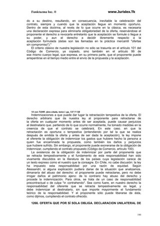 Funktazma Inc. ® www.Jurislex.Tk
180
do a su destino, resultando, en consecuencia, inevitable la celebración del
contrato, siempre y cuando que la aceptación llegue en momento oportuno.
Dentro de esta doctrina, al revés de lo que ocurre en la clásica, es necesaria
una declaración expresa para eliminarla obligatoriedad de la oferta, reservándose el
proponente el derecho a revocarla entretanto que la aceptación se formule o llegue a
su poder, y aun el derecho a decidir libremente respecto a la
aceptación formulada (éstas son las llamadas en la práctica mercantil "ofertas
sin compromiso").''
El criterio clásico de nuestra legislación no sólo se trasunta en el artículo 101 del
Código de Comercio, ya copiado, sino también en el artículo 99 de
ese mismo cuerpo legal, que expresa, en su primera parte, que el proponente puede
arrepentirse en el tiempo medio entre el envío de la propuesta y la aceptación.
14 von TUHR. obra citada, tomo I. pp, 137 Y 138
Indemnizaciones a que puede dar lugar la retractación tempestiva de la oferta. El
derecho arbitrario que da nuestra ley al proponente para retractarse de
la oferta en cualquier momento antes de ser aceptada, puede causar perjuicios
al destinatario que. partiendo de lo que ocurre normalmente, ha tomado medidas en la
creencia de que el contrato se celebrará, En este caso. en que la
retractación es oportuna o tempestiva (entendiendo por tal la que se realiza
después de emitida la oferta y antes de ser dada la aceptación), la ley impone
al oferente la obligación de indemnizar los gastos que hubiere hecho la persona a
quien fue encaminada la propuesta, como también los daños y perjuicios
que hubiere sufrido. Sin embargo, el proponente puede exonerarse de la obligación de
indemnizar, cumpliendo el contrato propuesto (Código de Comercio, artículo 100).
La existencia de la obligación de indemnizar por parte del proponente que
se retracta tempestivamente y el fundamento de esta responsabilidad han sido
vivamente discutidos en la literatura de los países cuya legislación carece de
un texto expreso como el nuestro que la consagre. En Chile, no cabe discusión: la ley
ha impuesto esta responsabilidad por una razón de equidad. Según
Alessandri, si alguna explicación pudiera darse de la situación que analizamos.
dimanaría del abuso del derecho: el proponente puede retractarse, pero no debe
irrogar daños al patrimonio ajeno: de lo contrario hay abuso del derecho y
procede la indemnización. Para otros, se trata de un caso de responsabilidad
precontractual o de culpa "in contrahendo". Sea como fuere, en nuestro derecho la
responsabilidad del oferente que se retracta tempestivamente es legal, y
debe indemnizar al destinatario, sin que importe mayormente el fundamento
teórico de la responsabilidad. Y el proponente sólo puede liberarse de ésta,
como dijimos, cumpliendo el contrato ofrecido.
1266. OFERTA QUE POR SÍ SOLA OBLIGA. DECLARACION UNILATERAL DE
 