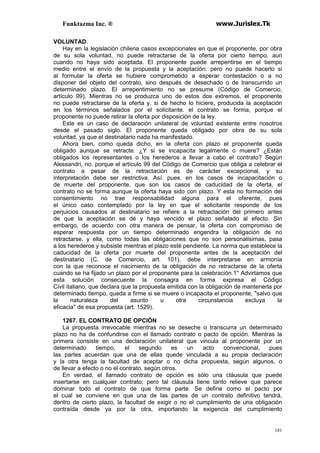 Funktazma Inc. ® www.Jurislex.Tk
181
VOLUNTAD.
Hay en la legislación chilena casos excepcionales en que el proponente, por obra
de su sola voluntad, no puede retractarse de la oferta por cierto tiempo, aun
cuando no haya sido aceptada. El proponente puede arrepentirse en el tiempo
medio entre el envío de la propuesta y la aceptación: pero no puede hacerlo si
al formular la oferta se hubiere comprometido a esperar contestación o a no
disponer del objeto del contrato, sino después de desechado o de transcurrido un
determinado plazo. El arrepentimiento no se presume (Código de Comercio,
artículo 99). Mientras no se produzca uno de estos dos extremos, el proponente
no puede retractarse de la oferta y. si de hecho lo hiciere, producida la aceptación
en los términos señalados por el solicitante. el contrato se forma, porque el
proponente no puede retirar la oferta por disposición de la ley.
Este es un caso de declaración unilateral de voluntad existente entre nosotros
desde el pasado siglo. El proponente queda obligado por obra de su sola
voluntad, ya que el destinatario nada ha manifestado.
Ahora bien, como queda dicho, en la oferta con plazo el proponente queda
obligado aunque se retracte. ¿Y si se incapacita legalmente o muere? ¿Están
obligados los representantes o los herederos a llevar a cabo el contrato? Según
Alessandri, no. porque el artículo 99 del Código de Comercio que obliga a celebrar el
contrato a pesar de la retractación es de carácter excepcional, y su
interpretación debe ser restrictiva. Así. pues. en los casos de incapacitación o
de muerte del proponente, que son los casos de caducidad de la oferta, el
contrato no se forma aunque la oferta haya sido con plazo. Y esta no formación del
consentimiento no trae responsabilidad alguna para el oferente, pues
el único caso contemplado por la ley en que el solicitante responde de los
perjuicios causados al destinatario se refiere a la retractación del primero antes
de que la aceptación se dé y haya vencido el plazo señalado al efecto. Sin
embargo, de acuerdo con otra manera de pensar, la oferta con compromiso de
esperar respuesta por un tiempo determinado engendra la obligación de no
retractarse, y ella, como todas las obligaciones que no son personalísimas, pasa
a los herederos y subsiste mientras el plazo esté pendiente. La norma que establece la
caducidad de la oferta por muerte del proponente antes de la aceptación del
destinatario (C. de Comercio, art. 101), debe interpretarse en armonía
con la que reconoce el nacimiento de la obligación de no retractarse de la oferta
cuando se ha fijado un plazo por el proponente para la celebración.1'' Advirtamos que
esta solución consecuente la consagra en forma expresa el Código
Civil italiano, que declara que la propuesta emitida con la obligación de mantenerla por
determinado tiempo, queda a firme si se muere o incapacita el proponente, "salvo que
la naturaleza del asunto u otra circunstancia excluya la
eficacia" de esa propuesta (art. 1529).
1267. EL CONTRATO DE OPCIÓN
La propuesta irrevocable mientras no se deseche o transcurra un determinado
plazo no ha de confundirse con el llamado contrato o pacto de opción. Mientras la
primera consiste en una declaración unilateral que vincula al proponente por un
determinado tiempo, el segundo es un acto convencional, pues
las partes acuerdan que una de ellas quede vinculada a su propia declaración
y la otra tenga la facultad de aceptar o no dicha propuesta, según algunos, o
de llevar a efecto o no el contrato, según otros.
En verdad, el llamado contrato de opción es sólo una cláusula que puede
insertarse en cualquier contrato; pero tal cláusula tiene tanto relieve que parece
dominar todo el contrato de que forma parte. Se define como el pacto por
el cual se conviene en que una de las partes de un contrato definitivo tendrá,
dentro de cierto plazo, la facultad de exigir o no el cumplimiento de una obligación
contraída desde ya por la otra, importando la exigencia del cumplimiento
 