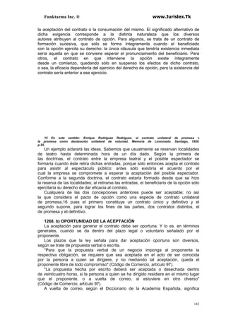 Funktazma Inc. ® www.Jurislex.Tk
182
la aceptación del contrato o la consumación del mismo. El significado alternativo de
dicha exigencia corresponde a la distinta naturaleza que los diversos
autores atribuyen al contrato de opción. Para algunos, se trata de un contrato de
formación sucesiva, que sólo se forma íntegramente cuando el beneficiado
con la opción ejercita su derecho: la única cláusula que tendría existencia inmediata
sería aquella en que se conviene esperar el pronunciamiento del beneficiario. Para
otros, el contrato en que interviene la opción existe íntegramente
desde un comienzo, quedando sólo en suspenso los efectos de dicho contrato,
o sea, la eficacia dependería del ejercicio del derecho de opción, pero la existencia del
contrato sería anterior a ese ejercicio.
15 En este sentido: Enrique Rodríguez Rodríguez, el contrato unilateral de promesa v
la promesa como declaración unilateral de voluntad. Memoria de Licenciado. Santiago, 1959.
p.55.
Un ejemplo aclarará las ideas. Sabemos que usualmente se reservan localidades
de teatro hasta determinada hora de un día dado. Según la primera de
las doctrinas, el contrato entre la empresa teatral y el posible espectador se
formaría cuando éste retira dichas entradas, porque sólo entonces acepta el contrato
para asistir al espectáculo público: antes sólo existiría el acuerdo por el
cual la empresa se compromete a esperar la aceptación del posible espectador.
Conforme a la segunda doctrina, el contrato estaría formado desde que se hizo
la reserva de las localidades; al retirarse las entradas, el beneficiario de la opción sólo
ejercitaría su derecho de dar eficacia al contrato.
Cualquiera de las dos concepciones anteriores puede ser aceptable; no así
la que considera el pacto de opción como una especie de contrato unilateral
de promesa,16 pues el primero constituye un contrato único y definitivo y el
segundo supone, para lograr los fines de las partes, dos contratos distintos, el
de promesa y el definitivo.
1268. b) OPORTUNIDAD DE LA ACEPTACIÓN
La aceptación para generar el contrato debe ser oportuna. Y lo es. en términos
generales, cuando se da dentro del plazo legal o voluntario señalado por el
proponente.
Los plazos que la ley señala para dar aceptación oportuna son diversos,
según se trate de propuesta verbal o escrita.
"Para que la propuesta verbal de un negocio imponga al proponente la
respectiva obligación, se requiere que sea aceptada en el acto de ser conocida
por la persona a quien se dirigiere, y no mediando tal aceptación, queda el
proponente libre de todo compromiso" (Código de Comercio, artículo 97).
"La propuesta hecha por escrito deberá ser aceptada o desechada dentro
de veinticuatro horas, si la persona a quien se ha dirigido residiere en el mismo lugar
que el proponente, o a vuelta de correo, si estuviere en otro diverso"
(Código de Comercio, artículo 97).
A vuelta de correo, según el Diccionario de la Academia Española, significa
 