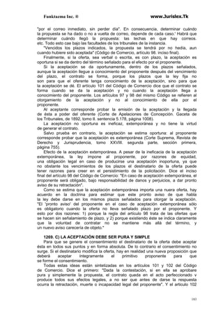 Funktazma Inc. ® www.Jurislex.Tk
183
"por el correo inmediato, sin perder día". En consecuencia, determinar cuándo
la propuesta se ha dado o no a vuelta de correo, depende de cada caso.' Habrá que
determinar cuándo llegó la propuesta: las techas en que hay correos.
etc. Todo esto cae bajo las facultades de los tribunales de la instancia.
"Vencidos los plazos indicados, la propuesta se tendrá por no hedía, aun
cuando hubiere sido aceptada" (Código de Comercio, artículo 98. inciso final).
Finalmente, si la oferta, sea verbal o escrita, es con plazo, la aceptación es
oportuna si se da dentro del término señalado para el efecto por el proponente.
Si la aceptación se da oportunamente, dentro de los plazos señalados,
aunque la aceptación llegue a conocimiento del proponente después del vencimiento
del plazo, el contrato se forma, porque los plazos que la ley fija no
son para que el oferente tenga conocimiento de la aceptación, sino para que
la aceptación se dé. El artículo 101 del Código de Comercio dice que el contrato se
forma cuando se da la aceptación y no cuando la aceptación llega a
conocimiento del proponente. Los artículos 97 y 98 del mismo Código se refieren al
otorgamiento de la aceptación y no al conocimiento de ella por el
proponente.
Al aceptante corresponde probar la emisión de la aceptación y la llegada
de ésta a poder del oferente (Corte de Apelaciones de Concepción. Gaceta de
los Tribunales, de 1892, tomo II. sentencia 5.178, página 1008).
La aceptación no oportuna es ineficaz, extemporánea y no tiene la virtud
de generar el contrato.
Salvo prueba en contrario, la aceptación se estima oportuna: al proponente
corresponde probar que la aceptación es extemporánea (Corte Suprema, Revista de
Derecho y Jurisprudencia, tomo XXVIII. segunda parte, sección primera,
página 755).
Efecto de la aceptación extemporánea. A pesar de la ineficacia de la aceptación
extemporánea, la ley impone al proponente, por razones de equidad,
una obligación legal en caso de producirse una aceptación inoportuna, ya que
no obstante los vencimientos de los plazos el destinatario de la oferta puede
tener razones para creer en el persistimiento de la policitación. Dice el inciso
final del artículo 98 del Código de Comercio: "En caso de aceptación extemporánea, el
proponente será obligado, bajo responsabilidad de danos y perjuicios, a dar pronto
aviso de su retractación".
Como se estima que la aceptación extemporánea importa una nuera oferta, hay
acuerdo en la doctrina para estimar que este pronto aviso de que habla
la ley debe darse en los mismos plazos señalados para otorgar la aceptación.
"El 'pronto aviso' del proponente en el caso de aceptación extemporánea sólo
es obligatorio cuando la oferta no lleva señalado plazo por el proponente. Y
esto por dos razones: 1) porque la regla del artículo 98 trata de las ofertas que
se hacen sin señalamiento de plazo, y 2) porque existiendo éste se indica claramente
que la voluntad de contratar no se mantiene más allá del término, y
un nuevo aviso carecería de objeto."
1269. C) LA ACEPTACIÓN DEBE SER PURA Y SIMPLE
Para que se genere el consentimiento el destinatario de la oferta debe aceptar
ésta en todos sus puntos y en forma absoluta. De lo contrario el consentimiento no
surge. Si el destinatario modifica la oferta, hay en realidad una nueva proposición que
deberá aceptar íntegramente el primitivo proponente para que
se forme el consentimiento.
Todas estas ideas están sintetizadas en los artículos 101 y 102 del Código
de Comercio. Dice el primero: "Dada la contestación, si en ella se aprobare
pura y simplemente la propuesta, el contrato queda en el acto perfeccionado v
produce todos sus efectos legales, a no ser que antes de darse la respuesta
ocurra la retractación, muerte o incapacidad legal del proponente". Y el articulo 102
 