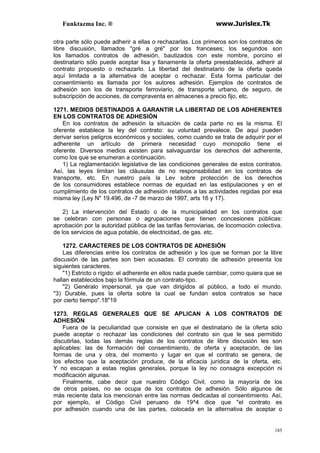 Funktazma Inc. ® www.Jurislex.Tk
185
otra parte sólo puede adherir a ellas o rechazarlas. Los primeros son los contratos de
libre discusión, llamados "gré a gré" por los franceses; los segundos son
los llamados contratos de adhesión, bautizados con este nombre, porcino el
destinatario sólo puede aceptar lisa y llanamente la oferta preestablecida, adherir al
contrato propuesto o rechazarlo. La libertad del destinatario de la oferta queda
aquí limitada a la alternativa de aceptar o rechazar. Esta forma particular del
consentimiento es llamada por los autores adhesión. Ejemplos de contratos de
adhesión son los de transporte ferroviario, de transporte urbano, de seguro, de
subscripción de acciones, de compraventa en almacenes a precio fijo, etc.
1271. MEDIOS DESTINADOS A GARANTIR LA LIBERTAD DE LOS ADHERENTES
EN LOS CONTRATOS DE ADHESIÓN
En los contratos de adhesión la situación de cada parte no es la misma. El
oferente establece la ley del contrato: su voluntad prevalece. De aquí pueden
derivar serios peligros económicos y sociales, como cuando se trata de adquirir por el
adherente un artículo de primera necesidad cuyo monopolio tiene el
oferente. Diversos medios existen para salvaguardar los derechos del adherente,
como los que se enumeran a continuación.
1) La reglamentación legislativa de las condiciones generales de estos contratos.
Así, las leyes limitan las cláusulas de no responsabilidad en los contratos de
transporte, etc. En nuestro país la Lev sobre protección de los derechos
de los consumidores establece normas de equidad en las estipulaciones y en el
cumplimiento de los contratos de adhesión relativos a las actividades regidas por esa
misma ley (Ley N" 19.496, de -7 de marzo de 1997, arts 16 y 17).
2) La intervención del Estado o de la municipalidad en los contratos que
se celebran con personas o agrupaciones que tienen concesiones públicas:
aprobación por la autoridad pública de las tarifas ferroviarias, de locomoción colectiva.
de los servicios de agua potable, de electricidad, de gas. etc.
1272. CARACTERES DE LOS CONTRATOS DE ADHESIÓN
Las diferencias entre los contratos de adhesión y los que se forman por la libre
discusión de las partes son bien acusadas. El contrato de adhesión presenta los
siguientes caracteres.
"1) Estricto o rígido: el adherente en ellos nada puede cambiar, como quiera que se
hallan establecidos bajo la fórmula de un contrato-tipo.
"2) Genéralo impersonal, ya que van dirigidos al público, a todo el mundo.
"3) Durable, pues la oferta sobre la cual se fundan estos contratos se hace
por cierto tiempo".18"19
1273. REGLAS GENERALES QUE SE APLICAN A LOS CONTRATOS DE
ADHESIÓN
Fuera de la peculiaridad que consiste en que el destinatario de la oferta sólo
puede aceptar o rechazar las condiciones del contrato sin que le sea permitido
discutirlas, todas las demás reglas de los contratos de libre discusión les son
aplicables: las de formación del consentimiento, de oferta y aceptación, de las
formas de una y otra, del momento y lugar en que el contrato se genera, de
los efectos que la aceptación produce, de la eficacia jurídica de la oferta, etc.
Y no escapan a estas reglas generales, porque la ley no consagra excepción ni
modificación algunas.
Finalmente, cabe decir que nuestro Código Civil, como la mayoría de los
de otros países, no se ocupa de los contratos de adhesión. Sólo algunos de
más reciente data los mencionan entre las normas dedicadas al consentimiento. Así,
por ejemplo, el Código Civil peruano de 19^4 dice que "el contrato es
por adhesión cuando una de las partes, colocada en la alternativa de aceptar o
 