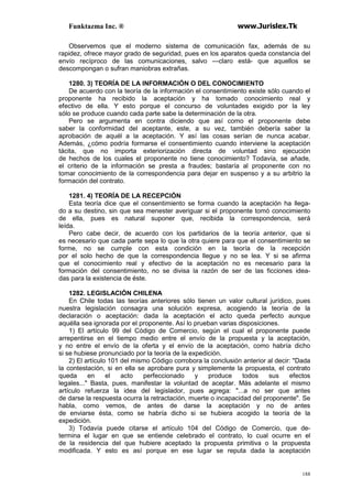 Funktazma Inc. ® www.Jurislex.Tk
188
Observemos que el moderno sistema de comunicación fax, además de su
rapidez, ofrece mayor grado de seguridad, pues en los aparatos queda constancia del
envío recíproco de las comunicaciones, salvo —claro está- que aquellos se
descompongan o sufran maniobras extrañas.
1280. 3) TEORÍA DE LA INFORMACIÓN O DEL CONOCIMIENTO
De acuerdo con la teoría de la información el consentimiento existe sólo cuando el
proponente ha recibido la aceptación y ha tomado conocimiento real y
efectivo de ella. Y esto porque el concurso de voluntades exigido por la ley
sólo se produce cuando cada parte sabe la determinación de la otra.
Pero se argumenta en contra diciendo que así como el proponente debe
saber la conformidad del aceptante, este, a su vez, también debería saber la
aprobación de aquél a la aceptación. Y así las cosas serían de nunca acabar.
Además, ¿cómo podría formarse el consentimiento cuando interviene la aceptación
tácita, que no importa exteriorización directa de voluntad sino ejecución
de hechos de los cuales el proponente no tiene conocimiento? Todavía, se añade,
el criterio de la información se presta a fraudes; bastaría al proponente con no
tomar conocimiento de la correspondencia para dejar en suspenso y a su arbitrio la
formación del contrato.
1281. 4) TEORÍA DE LA RECEPCIÓN
Esta teoría dice que el consentimiento se forma cuando la aceptación ha llega-
do a su destino, sin que sea menester averiguar si el proponente tomó conocimiento
de ella, pues es natural suponer que, recibida la correspondencia, será
leída.
Pero cabe decir, de acuerdo con los partidarios de la teoría anterior, que si
es necesario que cada parte sepa lo que la otra quiere para que el consentimiento se
forme, no se cumple con esta condición en la teoría de la recepción
por el solo hecho de que la correspondencia llegue y no se lea. Y si se afirma
que el conocimiento real y efectivo de la aceptación no es necesario para la
formación del consentimiento, no se divisa la razón de ser de las ficciones idea-
das para la existencia de éste.
1282. LEGISLACIÓN CHILENA
En Chile todas las teorías anteriores sólo tienen un valor cultural jurídico, pues
nuestra legislación consagra una solución expresa, acogiendo la teoría de la
declaración o aceptación: dada la aceptación el acto queda perfecto aunque
aquélla sea ignorada por el proponente. Así lo prueban varias disposiciones.
1) El artículo 99 del Código de Comercio, según el cual el proponente puede
arrepentirse en el tiempo medio entre el envío de la propuesta y la aceptación,
y no entre el envío de la oferta y el envío de la aceptación, como habría dicho
si se hubiese pronunciado por la teoría de la expedición.
2) El artículo 101 del mismo Código corrobora la conclusión anterior al decir: "Dada
la contestación, si en ella se aprobare pura y simplemente la propuesta, el contrato
queda en el acto perfeccionado y produce todos sus efectos
legales..." Basta, pues, manifestar la voluntad de aceptar. Más adelante el mismo
artículo refuerza la idea del legislador, pues agrega: "...a no ser que antes
de darse la respuesta ocurra la retractación, muerte o incapacidad del proponente". Se
habla, como vemos, de antes de darse la aceptación y no de antes
de enviarse ésta, como se habría dicho si se hubiera acogido la teoría de la
expedición.
3) Todavía puede citarse el artículo 104 del Código de Comercio, que de-
termina el lugar en que se entiende celebrado el contrato, lo cual ocurre en el
de la residencia del que hubiere aceptado la propuesta primitiva o la propuesta
modificada. Y esto es así porque en ese lugar se reputa dada la aceptación
 