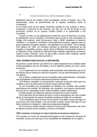 Funktazma Inc. ® www.Jurislex.Tk
28
TRATADO DE DERECHO CIVIL. PARTES PRELIMINAR Y GENERAL
Mobiliarios (bonos de crédito contra sociedades, contra el Estado, etc.), han
determinado, pues, la preeminencia de la riqueza mobiliaria sobre la
inmobiliaria.
en la mayor parte de los palies civilizados aquélla es muy superior a ésta y
constituye lo esencial de las fortunas, por eso hoy en día se tiende a una
protección jurídica de la riqueza mueble similar a la dispensada a los
inmuebles.
A pesar de todo, en las legislaciones modernas como la alemana y la suiza,
la clasificación de los muebles e inmuebles sigue siendo la más importante. El
Código Civil alemán, dicen Enneccerus, Kipp y Wolff, establece un derecho
mobiliario v un derecho inmobiliario "profundamente diversos, rigiendo sólo en
pocos aspectos principios iguales o coincidentes en lo principal".7
En el Código
Civil italiano de 1942 .se mantiene también la distinción tradicional de los
muebles e inmuebles, porque, según decía el Ministro Guardasellos Grandi en
su Relación al Rey, todavía es importante bajo múltiples aspectos en el ordena-
miento jurídico ("perché, come no giá notato, ancora soltó molteplici aspetti
rilevante nel nostro ordinament giuridico"),
1003. INTERES PRÁCTICO DE LA DISTINCIÓN
En general, puede decirse que dentro de nuestra legislación los muebles están
menos protegidos que los inmuebles y que el régimen jurídico de unos y otros
es diverso,
1) La enajenación de los muebles está autorizada más fácilmente que la de
los bienes raíces cuando se trata de incapaces o de los administradores de bie-
nes ajenos.
2) La venta y enajenación de los inmuebles exige solemnidades y requisitos
que el legislador no impone tratándose de bienes muebles.
3) El tiempo necesario a la prescripción ordinaria es de dos años para los
muebles y de cinco años para los bienes raíces (artículo 2508).
4) Los inmuebles son susceptibles de hipoteca; los muebles sólo pueden
garantizarse con prenda. Sin embargo, por excepción, los buques y aeronaves,
que son por su naturaleza misma cosas muebles, pueden hipotecarse.
5) Sólo pueden ser objeto de actos de comercio las cosas muebles.
6) Es elemento de los delitos de robo y hurto la apropiación de cosa mueble
ajena; la apropiación de cosas inmuebles constituye el delito de usurpación.
7) Es compéleme para conocer de una acción inmueble, el juez del lugar en
que el bien raíz esté situado, y de una acción mueble, e] juez del lugar en que
debe cumplirse !a obligación, salvas las excepciones legales.
En el curso de nuestro estudio veremos muchas oirás diferencias más entre
el régimen jurídico de los muebles y el de los inmuebles.
1004. DIVERSAS CATEGORIAS DE COSAS CORPORALES MUEBLES E INMUEBLES
"En principio, la noción de inmueble está ligada a la de la fijeza El concepto de
inmueble, evoca una cosa que no es susceptible de trasladarse de un lugar a
7
Obra citada, volumen I, p. 555.
 