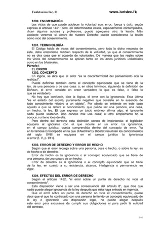 Funktazma Inc. ® www.Jurislex.Tk
191
1290. ENUMERACIÓN
Los vicios de que puede adolecer la voluntad son: error, fuerza y dolo, según
expresa el artículo 1451; pero, en determinados casos, especialmente contemplados,
dicen algunos autores y profesores, puede agregarse otro: la lesión. Más
adelante veremos si dentro de nuestro Derecho puede considerarse la lesión
como vicio del consentimiento.
1291. TERMINOLOGÍA
El Código habla de vicios del consentimiento, pero todo lo dicho respecto de
éste, debe entenderse también respecto de la voluntad, ya que el consentimiento
no es otra cosa que el acuerdo de voluntades. De manera que las reglas sobre
los vicios del consentimiento se aplican tanto en los actos jurídicos unilaterales
como en los bilaterales.
Párrafo I
EL ERROR
1292. CONCEPTO
En lógica, se dice que el error "es la disconformidad del pensamiento con la
realidad".
Puede definirse también como el concepto equivocado que se tiene de la
ley, de una persona o de una cosa: o, en otros términos, siguiendo la definición de
Doñean, el error consiste en creer verdadero lo que es falso, o falso lo
que es verdadero.
No hay que confundir, dice la lógica, el error con la ignorancia. Esta última
"es el estado del espíritu puramente negativo que consiste en la ausencia de
todo conocimiento relativo a un objeto". Por objeto se entiende en este caso
aquello a que se refiere el conocimiento, que puede ser una persona, una cosa,
un hecho, la ley. El que expresa un juicio erróneo afirma algo; el ignorante
nada puede sostener. Uno conoce mal una cosa; el otro simplemente no la
conoce, no tiene idea de ella.
Pero dentro del derecho esta distinción carece de importancia: el legislador
equipara al ignorante con el que incurre en un error. La ignorancia,
en el campo jurídico, queda comprendida dentro del concepto de error. Ya
en la famosa Enciclopedia en la que D'Alemhert y Diderot resumían los conocimientos
del siglo XVIII se equipara en el campo jurídico la ignorancia
al error (t. V, p. 911).
1293. ERROR DE DERECHO Y ERROR DE HECHO
Según que el error recaiga sobre una persona, cosa o hecho, o sobre la ley, es
de hecho o de derecho.
Error de hecho es la ignorancia o el concepto equivocado que se tiene de
una persona, de una cosa o de un hecho.
Error de derecho es la ignorancia o el concepto equivocado que se tiene
de la ley, en cuanto a su existencia, alcance, inteligencia o permanencia en
vigor.
1294. EFECTOS DEL ERROR DE DERECHO
Según el artículo 1452, "el error sobre un punto de derecho no vicia el
consentimiento".
Esta disposición viene a ser una consecuencia del artículo 8°, que dice que
nadie puede alegar ignorancia de la ley después que ésta haya entrado en vigencia.
Que el error sobre un punto de derecho no vicia el consentimiento, quiere
decir que el que ha contratado con una persona teniendo un concepto equivocado de
la ley o ignorando una disposición legal, no puede alegar después
este error para excusarse de cumplir sus obligaciones ni para pedir la nulidad
del contrato.
 