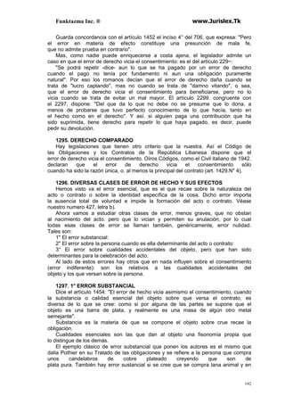 Funktazma Inc. ® www.Jurislex.Tk
192
Guarda concordancia con el artículo 1452 el inciso 4° del 706, que expresa: "Pero
el error en materia de efecto constituye una presunción de mala fe,
que no admite prueba en contrario".
Mas, como nadie puede enriquecerse a costa ajena, el legislador admite un
caso en que el error de derecho vicia el consentimiento: es el del artículo 229~:
"Se podrá repetir -dice- aun lo que se ha pagado por un error de derecho
cuando el pago no tenía por fundamento ni aun una obligación puramente
natural". Por eso los romanos decían que el error de derecho daña cuando se
trata de "lucro captando", mas no cuando se trata de "damno vitando", o sea,
que el error de derecho vicia el consentimiento para beneficiarse, pero no lo
vicia cuando se trata de evitar un mal mayor. El artículo 2299. congruente con
el 2297, dispone: "Del que da lo que no debe no se presume que lo dona, a
menos de probarse que tuvo perfecto conocimiento de lo que hacía, tanto en
el hecho como en el derecho". Y así. si alguien paga una contribución que ha
sido suprimida, tiene derecho para repetir lo que haya pagado, es decir, puede
pedir su devolución.
1295. DERECHO COMPARADO
Hay legislaciones que tienen otro criterio que la nuestra. Así el Código de
las Obligaciones y los Contratos de la República Libanesa dispone que el
error de derecho vicia el consentimiento. Oíros Códigos, como el Civil italiano de 1942.
declaran que el error de derecho vicia el consentimiento sólo
cuando ha sido la razón única, o. al menos la principal del contrato (art. 1429.N" 4).
1296. DIVERSAS CLASES DE ERROR DE HECHO Y SUS EFECTOS
Hemos visto va el error esencial, que es el que recae sobre la naturaleza del
acto o contrato o sobre la identidad específica de la cosa. Dicho error importa
la ausencia total de voluntad e impide la formación del acto o contrato. Véase
nuestro numero 427, letra b).
Ahora vamos a estudiar otras clases de error, menos graves, que no obstan
al nacimiento del acto. pero que lo vician y permiten su anulación, por lo cual
todas esas clases de error se llaman también, genéricamente, error nulidad.
Tales son:
1" El error substancial:
2" El error sobre la persona cuando es ella determinante del acto o contrato:
3° El error sobre cualidades accidentales del objeto, pero que han sido
determinantes para la celebración del acto.
Al lado de estos errores hay otros que en nada influyen sobre el consentimiento
(error indiferente): son los relativos a las cualidades accidentales del
objeto y los que versan sobre la persona.
1297. 1° ERROR SUBSTANCIAL
Dice el artículo 1454: "El error de hecho vicia asimismo el consentimiento, cuando
la substancia o calidad esencial del objeto sobre que versa el contrato, es
diversa de lo que se cree: como si por alguna de las partes se supone que el
objeto es una barra de plata, y realmente es una masa de algún otro metal
semejante".
Substancia es la materia de que se compone el objeto sobre crue recae la
obligación.
Cualidades esenciales son las que dan al objeto una fisonomía propia que
lo distingue de los demás.
El ejemplo clásico de error substancial que ponen los autores es el mismo que
dalia Pothier en su Tratado de las obligaciones y se refiere a la persona que compra
unos candelabros de cobre plateado creyendo que son de
plata pura. También hay error sustancial si se cree que se compra lana animal y en
 