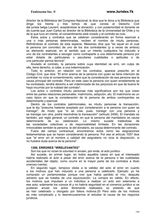Funktazma Inc. ® www.Jurislex.Tk
194
director de la Biblioteca del Congreso Nacional, le dice que le dona a la Biblioteca que
dirige los treinta y tres tomos de que consta el Derecho Civil
del jurista belga Laurent. aceptándose la donación, y con posterioridad el donante se
da cuenta que Juan Carlos es director de la Biblioteca de la Universidad de Chile y no
de la que tuvo en mente, el consentimiento está viciado y el contrato es nulo.
Estos actos y contratos que se celebran considerando en forma esencial a
una o más personas determinadas, reciben el nombre de intuitu personas.
Refiriéndose al contrato de esta especie, Messineo dice que "es aquel en el cual
la persona (en concreto) de uno de los dos contratantes (y a veces de ambos)
es elemento esencial, en el sentido que un interés cualquiera ha inducido a
uno de los contratantes a escoger como contraparte a una determinada persona por
estar dotada de particulares o peculiares cualidades o aptitudes o de
una particular pericia técnica".
Anulado el contrato, la persona sobre cuya identidad se erró, sin culpa de
ella, tiene derecho, si cabe, a una indemnización.
Todo lo anterior, en relación con los contratos, aparece prescrito en el
Código Civil, que dice: "El error acerca de la persona con quien se tiene intención de
contratar no vicia el consentimiento, salvo que la consideración de esa persona sea la
causa principal del contrato. Pero en este caso la persona con quien erradamente se
ha contratado, tendrá derecho a ser indemnizada de los perjuicios en que de buena fe
haya incurrido por la nulidad del contrato".
Los actos o contratos intuítu personae más significativos son los que crean
entre las partes relaciones personales: matrimonio, adopción, etc. El matrimonio es un
caso típico en que la consideración de la persona de ambos contrayentes es
determinante y esencial.
Dentro de los contratos patrimoniales, es intuitu personae la transacción,
que la ley "presume haberse aceptado por consideración a la persona con quien se
transige"; de modo que "si se cree, pues, transigir con una persona y
se transige con otra, podrá rescindirse la transacción" (artículo 2456). El mandato es
también, por regla general, un contrato en que la persona del mandatario es causa
determinante de su celebración. Lo mismo sucede tratándose de
las sociedades colectivas o de responsabilidad limitada. En las donaciones
irrevocables también la persona, la del donatario, es causa determinante del contrato.
Fuera del campo contractual, encontramos actos como las asignaciones
testamentarias que se hacen considerando la persona. Por eso el artículo 1057 dice
que "el error en el nombre o calidad del asignatario no vicia la disposición, si
no hubiere duda acerca de la persona".
1300. ERRORES "IRRELEVANTES"
Son los que no vician la voluntad ni anulan, por ende, el acto jurídico.
Así sucede, en primer lugar, en todos aquellos casos en que el interesado
habría realizado el acto a pesar del error acerca de la persona o las cualidades
accidentales del objeto, como ocurre en la mayor parte de los contratos a título
oneroso (venta).
En segundo lugar, tampoco obsta a la validez del acto el error en cuanto
a los motivos que han inducido a una persona a celebrarlo. Ejemplo: yo he
comprado un portamonedas porque creí que había perdido el mío; después
advierto que se trataba de una equivocación. La compra es válida. En efecto,
los motivos que impulsan a un individuo a realizar un acto son exteriores a
ese acto; solamente los conoce él y no habría seguridad en el comercio jurídico si se
pudieran anular los actos libremente realizados so pretexto de que
se han celebrado u otorgado por falsos motivos.20 Pero esto de los motivos
es más complicado y lo desmenuzaremos al estudiar la causa de los negocios
jurídicos.
 