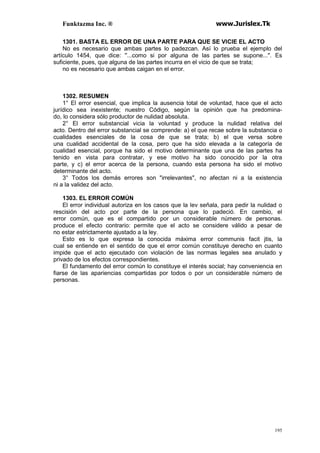 Funktazma Inc. ® www.Jurislex.Tk
195
1301. BASTA EL ERROR DE UNA PARTE PARA QUE SE VICIE EL ACTO
No es necesario que ambas partes lo padezcan. Así lo prueba el ejemplo del
artículo 1454, que dice: ''...como si por alguna de las partes se supone...". Es
suficiente, pues, que alguna de las partes incurra en el vicio de que se trata;
no es necesario que ambas caigan en el error.
1302. RESUMEN
1° El error esencial, que implica la ausencia total de voluntad, hace que el acto
jurídico sea inexistente; nuestro Código, según la opinión que ha predomina-
do, lo considera sólo productor de nulidad absoluta.
2° El error substancial vicia la voluntad y produce la nulidad relativa del
acto. Dentro del error substancial se comprende: a) el que recae sobre la substancia o
cualidades esenciales de la cosa de que se trata; b) el que versa sobre
una cualidad accidental de la cosa, pero que ha sido elevada a la categoría de
cualidad esencial, porque ha sido el motivo determinante que una de las partes ha
tenido en vista para contratar, y ese motivo ha sido conocido por la otra
parte, y c) el error acerca de la persona, cuando esta persona ha sido el motivo
determinante del acto.
3° Todos los demás errores son "irrelevantes", no afectan ni a la existencia
ni a la validez del acto.
1303. EL ERROR COMÚN
El error individual autoriza en los casos que la lev señala, para pedir la nulidad o
rescisión del acto por parte de la persona que lo padeció. En cambio, el
error común, que es el compartido por un considerable número de personas.
produce el efecto contrario: permite que el acto se considere válido a pesar de
no estar estrictamente ajustado a la ley.
Esto es lo que expresa la conocida máxima error communis facit jtis, la
cual se entiende en el sentido de que el error común constituye derecho en cuanto
impide que el acto ejecutado con violación de las normas legales sea anulado y
privado de los efectos correspondientes.
El fundamento del error común lo constituye el interés social; hay conveniencia en
fiarse de las apariencias compartidas por todos o por un considerable número de
personas.
 