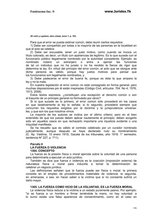 Funktazma Inc. ® www.Jurislex.Tk
196
20 colín y capitant, obra citada, tomo 1. p. 163.
Para que el error se pueda estimar común, debe reunir ciertos requisitos:
1) Debe ser compartido por todas o la mayoría de las personas en la localidad en
que el acto se celebra:
2) Debe ser excusable, tener un justo motivo, como cuando se invoca un
título colorado, es decir, un título con apariencias de legítimo. Es lo que sucede con el
funcionario público ilegalmente nombrado por la autoridad competente. Ejemplo: es
nombrado notario un extranjero o entra a ejercer las funciones
de tal un individuo que no ha jurado o no ha rendido la fianza de rigor que
determina la ley. En virtud del principio del error común, el acto que se otorgue ante
dicha persona es válido, porque hay justos motivos para pensar que
los funcionarios son legalmente nombrados, y
3) Debe padecerse el error de buena fe, porque es ésta la que ampara la
ley y no la mala.
En nuestra legislación el error común no está consagrado en forma general; pero
muchas disposiciones por él están inspiradas (Código Civil, artículos: 704. No 4; 1576,
1013, 2058).
Estos textos expresos, ¿constituyen una excepción al derecho común o son
el trasunto de un principio general no formulado por obvio?
Si lo que sucede es lo primero, el error común sólo procederá en los casos
en que taxativamente la ley lo señala; si lo segundo, procederá siempre que
concurran los requisitos exigidos por la doctrina y la jurisprudencia universa-
les, y que son los que nosotros vimos.
La mayoría de los autores se inclina por el último criterio; pero en el bien
entendido de que los jueces deben aplicar cautamente el principio; deben acogerlo
sólo en aquellos casos en que rechazarlo importaría una injusticia evidente o una
iniquidad manifiesta.
Se ha resuelto que es válido el contrato celebrado por un curador nombrado
judicialmente, aunque después se haya declarado nulo su nombramiento
(C. Ap. Valdivia, 10 enero 191S, Gaceta de los tribunales, año 1918. 1° semestre,
sentencia N" 227, p. 711).
Párrafo II
LA FUERZA O VIOLENCIA
1304. CONCEPTO
La fuerza es la presión física o moral ejercida sobre la voluntad de una persona
para determinarla a ejecutar un acto jurídico.
También se dice que fuerza o violencia es la coacción (imposición externa) de
naturaleza física o moral para inducirla a tomar la determinación de
celebrar un negocio jurídico.
Las definiciones señalan que la fuerza puede ser física o moral: la primera
consiste en el empleo de procedimientos materiales de violencia: la segunda.
en amenazas, o sea. en hacer saber a la víctima que si no consiente sufrirá un
daño mayor.
1305. LA FUERZA COMO VICIO DE LA VOLUNTAD, ES LA FUERZA MORAL
La violencia física reduce a la víctima a un estado puramente pasivo. Por ejemplo:
"si se fuerza a un hombre a firmar teniéndole la mano, no hay voluntad: a
lo sumo existe una falsa apariencia de consentimiento, como en el caso en
 